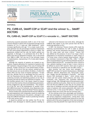 Rev Port Pneumol. 2013;19(6):243---244
www.revportpneumol.org
EDITORIAL
PSI, CURB-65, SMART-COP or SCAP? And the winner is... SMART
DOCTORS
PSI, CURB-65, SMART-COP ou SCAP? E o vencedor é... SMART DOCTORS
Community-acquired pneumonia (CAP) is one of the most
common diseases in adults with an estimated average annual
incidence of 5 to 11 cases per 1000 inhabitants,1
which
increases signiﬁcantly with age.2
It is a major cause of hos-
pital admission but the percentage of patients hospitalized
for CAP varies greatly depending on country or region, the
populations studied and the way the health systems are
organised. In Portugal, it is estimated that 25 to 50% of
adults with CAP are admitted to hospital3
and, in the period
from 2000 to 2009, CAP was one of the principle causes
of hospitalization, representing 3,7% of total adult hospital
admissions.4
Although the majority of patients are treated as out-
patients, hospital admissions for treatment of patients with
CAP represent a big percentage of the cost of treating CAP
patients. Studies carried out in the United States of Amer-
ica (USA), at the end of the last century, worked out that
the total annual cost was 8,4 billion US dollars, of which 8,0
billion (95%) was the result of hospital admission.5
To deal
with this, Michael Fine et al developed the ﬁrst score for
CAP, the Pneumonia Severity Index (PSI), with the goal of
predicting mortality and identifying patients at low risk of
mortality who did not need to be admitted to hospital.6
The
PSI stratiﬁes patients into 5 risk classes, based on evalua-
tion of more than twenty clinical and laboratory parameters,
heavily weighted for age and comorbidities.7
The complex-
ity of the PSI, led to the development of another score,
the CURB-65 (acronym for Confusion, Urea, Respiratory rate,
Blood pressure and age ≥65) by the British Thoracic Society.8
Various studies have evaluated the PSI and the CURB-65 in
the same populations with comparable results for predicting
mortality and identifying low-risk patients, although in one
study the CURB-65 had better results in predicting mortality
in the most serious cases.7
It should be pointed out that neither the PSI nor the
CURB-65 were developed to identify patients needing to
DOI of original article: http://dx.doi.org/10.1016/j.rppneu.2012.09.006
be referred to the Intensive Care Units (ICU), although the
CURB-65 does appear to be more precise than the PSI in
predicting admission to ICU.9
In 2001, the American Thoracic Society (ATS) made the
following recommendations for CAP in order to identify
patients with serious pneumonia and predicted admission
into ICU using major and minor criteria.10
Severe CAP
was deﬁned by the presence of one of two major criteria
(dependence on mechanical ventilation or septic shock) or
2 of three minor criteria (systolic blood pressure ≤90 mm
Hg, multilobar involvement or PaO2/FIO2 ≤250).10
In 2007,
joint recommendations by the Infectious Diseases Society of
America (IDSA) and the ATS11
increased the minor criteria to
nine, patients needing to meet at least 3 minor criteria to
be deﬁned as severe CAP; however, there were no gains in
terms of sensitivity or speciﬁcity over the 2001 criteria.12
More recently, two new scores have emerged: the
SMART-COP (acronym for Systolic blood pressure, Multilobar
inﬁltrates, Albumin, Respiratory rate, Tachycardia, Confu-
sion, Oxygen and pH) developed in Australia,13
and SCAP
(Severe CAP) developed in Spain,14
which utilizes major
criteria (pH and systolic blood pressure) and minor ones
(confusion, urea, respiratory rate, multilobar inﬁltrates,
oxygen and age ≥80). Although many of the parameters eval-
uated are common to all scores, these two new scores differ
from the PSI and CURB-65 in that they do not present the
same level of validation and their principle goal is identiﬁ-
cation of patients with severe pneumonia who need to be
referred to ICU. In the actual PJP edition C. Ribeiro et al.
compare these new scores with the two previous ones.15
All the existing scores have advantages and limitations.
The main advantages are the prediction of risk of mortality
and serious progressive complications, cutting down costs
by reducing expensive hospital human resources on low-risk
patients and in the early recognition of the most seriously ill
patients so that they beneﬁt from rapid referral to the ICU.7
0873-2159/$ – see front matter © 2013 Sociedade Portuguesa de Pneumologia. Published by Elsevier España, S.L. All rights reserved.
http://dx.doi.org/10.1016/j.rppneu.2013.10.002
2173-5115
Document downloaded from http://www.elsevier.pt, day 16/05/2015. This copy is for personal use. Any transmission of this document by any media or format is strictly prohibited.
 