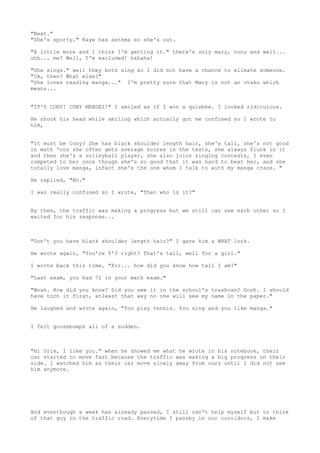 "Next."
"She's sporty." Kaye has asthma so she's out.

"A little more and I think I'm getting it." there's only mary, cony and well...
uhh... me? Well, I'm excluded! hahaha!

"She sings." well they both sing so I did not have a chance to elimate someone.
"Ok, then? What else?"
"She loves reading manga..." I'm pretty sure that Mary is not an otaku which
means...


"IT'S CONY! CONY MENDEZ!" I smiled as if I won a quizbee. I looked ridiculous.

He shook his head while smiling which actually got me confused so I wrote to
him,


"It must be Cony? She has black shoulder length hair, she's tall, she's not good
in math 'coz she often gets average scores in the tests, she always flunk in it
and then she's a volleyball player, she also joins singing contests, I even
competed to her once though she's so good that it was hard to beat her, and she
totally love manga, infact she's the one whom I talk to with my manga craze. "

He replied, "No."

I was really confused so I wrote, "Then who is it?"


By then, the traffic was making a progress but we still can see each other so I
waited for his response...



"Don't you have black shoulder length hair?" I gave him a WHAT look.

He wrote again, "You're 5'3 right? That's tall, well for a girl."

I wrote back this time, "Err... how did you know how tall I am?"

"Last exam, you had 72 in your math exam."

"Woah. How did you know? Did you see it in the school's trashcan? Gosh. I should
have torn it first, atleast that way no one will see my name in the paper."

He laughed and wrote again, "You play tennis. You sing and you like manga."


I felt goosebumps all of a sudden.



"Hi Urie, I like you." when he showed me what he wrote in his notebook, their
car started to move fast because the traffic was making a big progress on their
side. I watched him as their car move slowly away from ours until I did not see
him anymore.




And eventhough a week has already passed, I still can't help myself but to think
of that guy in the traffic road. Everytime I passby in our corridors, I make
 