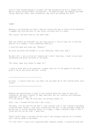 sure to look around hoping to atleast see and recognize him but I always fail.
Was he really serious? Well, he knew me... he knew my name, my hobbies ang some
things about me. After that confession, why isn't he showing his self?




*BUMP*


Because I am thinking too much I did not notice the guy in front of me therefore
I bumped into him and fell on the floor, my books are in a mess.

"Oh, sorry." we both said at the same time.



"Are you okay?" he stretches out his hand and as I look at him, he is smiling
and all of a sudden, I felt something familiar.

I took his hand and stood up, "Thanks."

He picks my books and handed it to me, "Nothing. Take care, bye."


He went off. I am a little bit uneasy and I don't know why. I went to my class
afterwards and place my books on my table.


"Ok class, open your books to page 76."


I open my book and to my surprise, a paper flew out of the pages of the book. I
pick it up on the floor and saw a note,



-----------------------------------

Hi Urie.   I really like you, you know. Can you meet me at the rooftop after your
class?

-----------------------------------



Without any hesitations, I went to the rooftop after my class to hear his
confession. We had a traffic of kept feelings. Not all traffics are annoying,
sometimes it's sweet. <3
"I'll be going." when he said that, he actually meant it.

5yrs I go, I missed the bus and I met a guy...

"Oh gosh, I'll be late for my bus." I was running like it was a matter and death
situation when infact, I was only running for the bus. It was already 4.38pm and
my bus was to arrive 2minutes after, at 4.40pm. I knew I wouldn't make it but I
tried and run for my life, I mean bus.


"Huff! Huff!" when I arrived the bus stop I was already running out of breath
and I had my hands on my knees.

"It just left." I was a bit surprised when someone talked, I raised my head and
 
