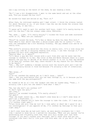 saw a guy sitting on the bench of the shed, he was reading a book.

"Ah." I was a bit disappointed, I went to the same bench and sat at the other
end, "Did you missed the bus too?"

He raised his head and smiled at me, "Sort of."

After that, he continued reading and I kept silent. I think the silence lasted
for about 5minutes or so, if you think I was the one who broke the silence then
you're wrong, it was him...

"I guess we'll need to wait for another half hour, right? It's really boring to
wait for the bus." the bus always comes every 30minutes.

"Ah, yeah... right. It's really boring." I kicked the floor and some scattered
rocks on it, "What are you reading?"

"This?" he raised the book, "It's Now or Never by Have You Seen This Girl."
"Huh? What's that about? And what a weird screen name for an author." I felt
that the atmosphere was a bit becoming friendly. The guy seemed nice and he IS
really nice.

"The author's actually weird but the story is really cool. It's a love story but
still a guy like me is enjoying reading such story. I can feel through it." he
brushed his hair with complexed expression.
"Really? What is it about?"
"It's about a guy who fell inlove with a girl from afar and he never had the
courage to confess it to her. The title is Now and Never because there is a part
wherein the guy has to decide if he should confess it or not in that day because
if he does not confess that day, there wouldn't be any chance for his feelings
to be heard."
"Uhh... Why so?" suddenly I became curious with the story's plot and I had the
urge to actually borrow it from him because I'm actually a fan of lovestories.


"Who knows..."
"Huh?"
"I've not reached the ending yet so I don't know... haha!"
"Ahh... But you said before that you can feel through it, is it because you're
the same with the guy protagonist?"

He looked at me as if I hit the jackpot and then he looked away, "Yeah... I
actually like a girl but she doesn't know what I feel."

"Oh, but why don't you confess it?"
"I don't have the guts."
"Oh c'mon."
"Really," he sounded troubled, "I'm really afraid."
"Of what?"
"That she might reject me... She doesn't even know me & I don't even know   if
she's got a boyfriend..."
"If you like someone you'll have the courage to take the risks. If I were   you,
I'll confess right away."
"D'you think she will like me too? Do I look awful or what? Am I ugly? Or   am I
too stereotypical? If you approve of me, I'll confess my feelings to that   girl
right away."

I don't even know why we had such topic, we were merely strangers but I felt
like I wanted to help him so I patted his shoulder, "What are you saying! You're
goodlooking and I'm pretty sure that that girl will accept you! Just have
courage! If you don't confess your feelings, she'll never know and are you
contented like that? You'll live your life with what ifs if you don't let her
know."
 