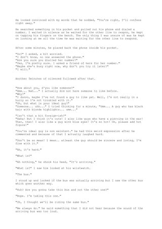 He looked convinced with my words that he nodded, "You're right, I'll confess
right away."

He searched something in his pocket and pulled out his phone and dialed a
number. I waited in silence as he waited for the other line to respon, he kept
on tapping his fingers on the bench. The only thing I was unsure of was he kept
on looking at me all the time he was waiting for the other line to respond.


After some minutes, he placed back the phone inside his pocket.

"So?" I asked, a bit worried.
"I don't know, no one answered the phone."
"Are you sure you dialled her number?"
"Yes, I'm pretty sure. I asked a friend of hers for her number."
"Maybe she's busy right now, why don't you try it later?"
"I will."


Another 5minutes of silenced followed after that.


"How about you, d'you like someone?"
"Hmm... Nah..." I actually did not have someone to like before.
"Why?"
"I dunno, maybe I've not found a guy to like yet. Well, I'm not really in a
hurry so I'm not troubled with it."
"Oh, but what is your ideal guy?"
"Someone... uhh..." I tried thinking for a minute, "Umm... A guy who has black
hair with blonde highlights... umm..."

"Isn't that a bit foreign-ish?"
"Haha! But I think it's cute! I also like guys who have a piercing in the ear!
Then, then! I also like a guy with blue eyes! It's so hot! Oh, please add hot
figure!"

"You're ideal guy is non existent." he had this weird expression after he
commented and because of that I actually laughed hard.

"Don't be so mean! I mean.. atleast the guy should be sincere and loving, I'm
fine with it."

"Ah, it's hard."

"What is?"

"Ah nothing," he shook his head, "It's arriving."

"What is?" I saw him looked at his wristwatch.

"The bus."

I stood up and looked if the bus was actually arriving but I saw the other bus
which goes another way.

"Huh? Are you gonna take this bus and not the other one?"

"Nope. I'm taking this one."

"Oh, I thought we'll be riding the same bus."

"We always do." he said something that I did not hear because the sound of the
arriving bus was too loud.
 