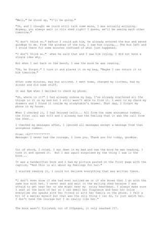 "Well," he stood up, "I'll be going."

"Oh, and I thought we could still talk some more, I was actually enjoying.
Anyway, you always wait in this shed right? I guess, we'll be seeing each other
tomorrow."


"I don't think so." before I could ask him, he already entered the bus and waved
goodbye to me. From the windows of the bus, I saw him crying... The bus left and
I stood there for some minutes confused of what just happened.

"I don't think so."   when he said that and I saw him crying, I did not have a
single idea why.

But when I sat back on the bench, I saw the book he was reading.

"Oh, he forgot." I took it and placed it on my bag, "Maybe I can return it to
him tomorrow."


After some minutes, may bus arrived. I went home, changed my clothes, had my
dinner and did some stuff.

It was 8pm when I decided to check my phone.

"Oh, where is it?" I had already undone my bag, I've already scattered all the
things in it on my bed but I still wasn't able to find it. I went to my check my
drawers and I found it inside my studytable's drawer. That day, I forgot my
phone in my house.

When I checked it, I had 5missed calls... All from the same anonymous number,
the first call was 4:53 and I already had the feeling that it was the call from
the shed...

I checked my messages after, I ignored all messages except a message from that
anonymous number.

From: +63************
Message: I never had the courage, I love you. Thank you for today, goodbye.



Out of shock, I cried. I sat down in my bed and saw the book he was reading, I
took it and opened it. But I was again surprised by the thing I saw in the
book...

It was a handwritten book and I had my picture pasted on the first page with the
caption, "And this is all about my feelings for her."

I started reading it, I could not believe everything that was written there.


"I don't even know if she had ever noticed me or if she knows that I go with the
same bus with her. I never seat and wait in the waiting shed because I was
afraid to get near her or she might hear my noisy heartbeat. I always make sure
I seat at the back of her so I can smell her fragrance and hear her voice
everytime she speaks with her friend or with her family on the phone. I felt a
bit of a maniac myself but that was the only thing I can do, to just watch her.
I don't have the courage but I do really like her."


The book wasn't finished, out of 200pages, it only reached 157.
 