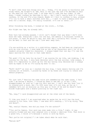 "I don't even know how things will be... Today, I'll be going to California and
study there. My flight's at 7pm. This is the last day and I've decided to wait
at the shed for the first time, I do hope she'll take the bus today. If she
does, I might confess my feelings to her... But I don't really know if I could
confess, in the end I'm a big coward. Maybe if I fail to confess to her, atleast
I'll try to have a small chitchat with her... I want to have a memory with her
even for a second. Argh, I'm really troubled. It's now or never..."


After finishing the book, I looked at the clock... 8.57pm.

His flight was 7pm, he already left.


Even 5yrs had already passed, I still can't forget that guy whom I don't even
know the name. Everytime I wait for the bus, the memory I first&last talked to
him plays. It must be weird to say, but that day I actually fell inlove... love
for me went in fast and the one I love went away fast.



I'm now working as a writer in a publishing company, he had been my inspiration
with my love stories. I even made him as one of my characters and a lot of my
readers actually liked his character. I always hoped that one day I'll see him
again waiting for the bus in that same bench.


"Oh gosh! I'll be late for my bus!" I am running for my life, nah kidding, I am
running for the bus. I only have 2minutes until the bus arrives. Like always, I
knew it's impossible to catch up for the bus having only 2minutes but I always
have my hopes in me so I'm trying my best to run.


"Huff! Huff!" as soon as I reached the bus stop, I have sweats falling and I'm
running out of breath. I placed my hands on my knees and trying to inhale and
exhale properly.



"It just left." Hearing the same voice and remembering the same scene, I felt
like I am having a dejavu. I lifted my head to see who it is but I felt
disappointment as soon as I saw his hair and ear. I can't see his face 'coz it
is covered with a book. But I'm 100% sure that it's not him, as far as I
remember he's not as muscular as this guy in front of me and he doesn't have
blonde highlights and a double piercing on the right ear.


"Ah, okay." I said disappointed and sat at the other end of the bench.


"I like your book." I am surprised when he spoke but he still has the book
covered in his face. Just then, I saw what he's reading... it's my story, "Now
and Never".

"Ah, really? Thanks. How did you know I'm the author?"

"'Coz you're famous. Your work was even made into a film." right, it was
actually filmed and was even adopted into a korean & american film. That book is
a great hit, I think it's because I wrote it with my heart.

"But you're not original." I am taken aback when he said that.

"Excuse me?"
 