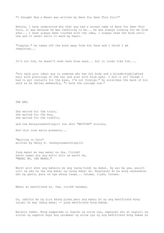 "I thought Now & Never was written by Have You Seen This Girl?"


Before, I have understood why that guy had a screen name of Have You Seen This
GirL, it was because he was referring to me... he was always looking for me from
afar... I have always been touched with the idea, I always read the book until
now and it never fails to warm my heart.


"Copycat." he takes off the book away from his face and I think I am
imagining...



It's not him, he doesn't even have blue eyes... but it looks like him....



"You said your ideal guy is someone who has hot body and a blonde-highlighted
hair with piercings on the ear and also with blue eyes. I did it all though I
had to put contacts for the eyes, I'm not foreign." he scratches the back of his
neck as he smiles awkwardly, "I have the courage now."




THE END.


She waited for the train,
she waited for the bus,
she waited for the traffic,

and now Haveyouseenthisgirl one shot "WAITING" stories,

And this love waits presents...


"Waiting in Vain"
written by Denny R. (haveyouseenthisgirl)


Yung mahal mo may mahal na iba. Clichè?
Ganun naman ata ang motto dito sa earth eh,
"MAHAL MO, IBA MAHAL."


Worst plot ever ang mahalin mo ang taong hindi ka mahal. Ay ano ba yan, paulit
ulit na ako na iba ang mahal ng taong mahal ko. Kasalanan ko ba kung nasasaktan
ako ng ganto, para na nga akong tanga... tatawa, iiyak, tatawa.



Mahal ko bestfriend ko. Tae, clichè nanaman.



Oo, sabihin mo ng sira akong plaka pero ang mahal ko ay ang bestfriend kong
lalaki na may ibang mahal -- yung bestfriend kong babae.


Walanjo naman. Nung nagpatama si kupido ng arrow nya, napayuko ako at nagtali ng
sintas ng sapatos kaya ang natamaan ng arrow nya ay ang bestfriend kong babae na
 