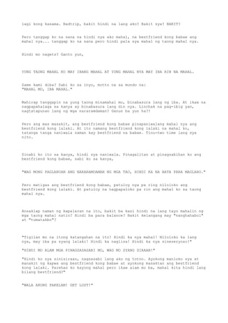 lagi kong kasama. Badtrip, bakit hindi na lang ako? Bakit sya? BAKIT?


Pero tanggap ko na sana na hindi nya ako mahal, na bestfriend kong babae ang
mahal nya... tanggap ko na sana pero hindi pala sya mahal ng taong mahal nya.


Hindi mo nagets? Ganto yun,



YUNG TAONG MAHAL KO MAY IBANG MAHAL AT YUNG MAHAL NYA MAY IBA RIN NA MAHAL.


Same kami diba? Sabi ko sa inyo, motto na sa mundo na:
"MAHAL MO, IBA MAHAL."


Mahirap tanggapin na yung taong minamahal mo, binabasura lang ng iba. At ikaw na
nagpapahalaga sa kanya ay binabasura lang din nya. Linchak na pag-ibig yan,
nagtatapunan lang ng mga nararamdaman? Ganun ba yun ha?!


Pero ang mas masakit, ang bestfriend kong babae pinapaniwalang mahal nya ang
bestfriend kong lalaki. At ito namang bestfriend kong lalaki na mahal ko,
tatanga tanga naniwala naman kay bestfriend na babae. Tinu-two time lang sya
nito.



Sinabi ko ito sa kanya, hindi sya naniwala. Pinagalitan at pinagsabihan ko ang
bestfriend kong babae, sabi ko sa kanya,


"WAG MONG PAGLARUAN ANG NARARAMDAMAN NG MGA TAO, HINDI KA NA BATA PARA MAGLARO."


Pero matigas ang bestfriend kong babae, patuloy nya pa ring niloloko ang
bestfriend kong lalaki. At patuloy na nagpapaloko pa rin ang mahal ko sa taong
mahal nya.



Ansaklap naman ng kapalaran na ito, bakit ba kasi hindi na lang tayo mahalin ng
mga taong mahal natin? Hindi ba para balance? Bakit kelangang may "nanghahabol"
at "tumatakbo"?



"Tigilan mo na itong katangahan na ito! Hindi ka nya mahal! Niloloko ka lang
nya, may iba pa syang lalaki! Hindi ka nagiisa! Hindi ka nya sineseryoso!"

"HINDI MO ALAM MGA PINAGSASASABI MO, WAG MO SYANG SIRAAN!"

"Hindi ko sya sinisiraan, nagsasabi lang ako ng totoo. Ayokong manloko sya at
manakit ng kapwa ang bestfriend kong babae at ayokong masaktan ang bestfriend
kong lalaki. Parehas ko kayong mahal pero ikaw alam mo ba, mahal kita hindi lang
bilang bestfriend?"


"WALA AKONG PAKELAM! GET LOST!"
 
