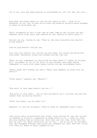 Yun na yun, wala daw syang pakelam sa nararamdaman ko. Get lost daw. Get lost...




Kung pede lang ngang mawala na lang ako edi nawala na ako... hindi ko na
matagalan ito eh, lalo na nang sya na mismo ang nakakita ng panlolokong ginagawa
sa kanya ng taong mahal nya.



"Ano?! Susumbatan mo ako? O sige ikaw ng tama! Tama ka nga niloloko nya ako!
Nagmukha akong tanga lang! Sige sumbutan mo ako! Sabihan mo akong tanga!!!"


Umiiyak sya nun. niyakap ko sya, "Tama na. Ako yung nasasaktan pag nakikita
kitang ganyan."


Alam mo yung masakit? Umiiyak sya.


Iisa lang ibig sabihin nun, umiiyak sya kasi mahal nya talaga ang bestfriend
kong babae. Nasasaktan talaga sya, pruweba ang mga luha nya.


"Bakit ka kasi nagmamahal ng taong hindi ka naman mahal!!!" sumbat ko sa kanya
pero sinusumbat ko rin ito sa sarili ko kasi parehas lang naman kaming
nagmamahal sa taong hindi naman kayang suklian ang mga nararamdaman namin.


"Bakit, bawal ba?" humarap sya sakin, "Bawal bang magmahal ng taong hindi ka
mahal?!"



"Hindi bawal," napayuko ako, "Masakit."




"Ang gusto ko lang naman mahalin nya ako..."


"Ang gusto ko lang naman... ako na lang ang mahalin mo." tinitigan nya muna ako
sandali bago sya muling nakaimik.


"Hindi kita mahal, sya ang mahal ko."


Napangiti na lang ako ng mapait, "Alam ko naman eh. Nagbabaka sakali lang."




Yung storya namin ng bestfriend kong lalaki, hindi katulad ng mga love stories
na nababasa sa fictions o napapanuod sa drama series sa tv... hindi eh, hindi
ako yung leading lady sa storya nya. Hindi kami ang love team. Hindi kami ang
para sa isa't isa. Kahit anong pilit ko, sa huli... sya at sya pa rin ang mahal
nya. Ako? Hanggang kaibigan lang talaga ako. Hanggang dun lang, dead end. Finish
line. Wala na. Bawal na akong lumagpas pa dun.
 