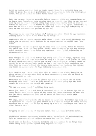 bench sa tuwing magiintay kami sa train pauwi. Magha-hi o ngingiti lang sya
sakin at ganun din ako pero pagkatapos nun, katahimikan na lang ang namamagitan
samin. Ano pa ba aasahan ko diba? Hindi naman kami close.


Pero pag patagal talaga ng patagal, lalong lumalaki talaga ang nararamdaman mo
sa isang tao. Isang beses nga, sumakay kami sa train at yung time na yun sobrang
dami ng tao sa tren at sobrang sikip kaya naman nung sumakay kami sa tren eh
katabi ko sya pero... as in KATABI ko sya kung saan wala ng space. Nakasandal na
kasi ako sa pinto at nasa harapan ko naman sya, yung kamay nya nakapatong na
lang sa may pintuan din sa pagitan ng ulo ko.


"Pasensya na ah, ang sikip talaga eh." bulong nya sakin. Hindi ko sya masisisi,
sobrang sikip talaga na halos hindi ka na makagalaw.

Nakatingin sya sa ibang direksyon kaya naman libreng libre akong pagmasdan ang
mukha nya ng sobrang lapit. Narinig ko pa syang bumulong sa sarili nya, "Ang
init."

Tumatagagtak na nga ang pawis nya sa init pero kahit ganun, hindi ko naaamoy
ang pawis nya. Hindi sya amoy pawis, infact amoy na amoy ko pa nga ang mabango
nyang pabango. Bagay rin sa kanya ang pawisang itsura, lalong dumadagdag sa
pagkamasculine nya.


Pero nabigla na lang ako ng mahuli nya akong nakatingin sa kanya, ngumiti lang
sya at dahil sa hiya ko eh nginitian ko lang din sya pabalik at yumuko na, ewan
ko kung pagkatapos nun ay inalis nya na ang tingin nya sakin. Sobrang lakas ng
dibdib ko at sa sobrang lapit namin sa isa't isa, ewan ko kung naririnig nya
ito. Pero sa tingin ko hindi din naman, kasi maingay ang train... Mas maingay
ang train sa tibok ng puso ko kaya malabong marinig nya yun.


Nung nagstop ang tren sa first stop nito at nagbukas ang pinto, kamuntik na
akong ma-out of balance pero buti na lang nahawakan nya agad ako sa likod at
hinila pabalik sa loob.

"Kamuntik ka na dun ah," alam ko ginawa nya yun para tulungan ako at hindi
malaglag pero kung titignan mo yung situation, parang niyakap nya ako when
infact eh hinila nya lang talaga ako pabalik.

"Oo nga eh, thank you ah." nahihiya kong sabi.

"Wala yun, move a little bit here," binitawan nya na ako at tinuro nya ako sa
isang maliit pero safe na space sa may likod nya, medyo nabawasan na kasi ang
mga tao dahil nagbabaan na yung iba so meron ng space kahit konti para
magalawan.

"Ah sige, thank you." pumunta ako sa space na tinuro nya. Nginitian nya lang ako
at nginitian ko lang din sya pero inalis ko din agad ang tingin ko dahil sobrang
nahihiya ako at ang lakas talaga ng kabog ng dibdib ko. Pagkatapos nun, wala na
ulit. Tahimik na ulit.


Hanggang sa umalis na sya at nagwave sakin. Una kasi syang bumababa sakin.


Nagpatuloy nanaman yung ganung routine namin, na mag-ha-hi at magngi-ngitian
lang at pagkatapos wala ng imikan. Hanggang dun lang lagi kami.

Bawat araw na dumadaan, talagang lumalaki ang nararamdaman ko sa kanya kaya
naman isang araw napagdesisyunan kong magtapat sa kanya.
 