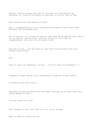 Badtrip, tumutulo nanaman mga luha ko. Tutusukin ko na mga mata ko ee,
nakakaasar na. Sinabi ko ng tumigil sa pag-iyak, eto pa rin iyak ng iyak.



Kung itatanong nyo kung kamusta na "sya"?


Ayun... nagpapakatanga pa rin sa bestfriend kong babae na kahit kelan hindi
masuklian ang nararamdaman nya.



Ako na lang kasi eh, antanga mo! Gago ka, sabi kong AKO NA LANG EH! Ang tigas ng
ulo mo, ayaw mo makinig sakin. Kung ako na lang edi sana hindi ka
nagpapakatanga? Sana hindi rin ako parang tanga?




Kung ako na lang... edi sana wala ng iiyak? Wala ng malulungkot? Edi sana
parehas tayong masaya.



Asa.



Hindi mo naman ako mapapansin, ah mali... hindi mo naman ako pinapansin. :(




Hanggang sa lumaki kaming tatlo, nakagraduate, nagkaroon ng mga trabaho...



at dumating yung araw na yun...




Nagkasakit sa puso ang bestfriend kong babae. Kelangan nya ng heart donor pero
walang mahanap na donor...



Critical condition na sya.




Pero hanggang sa huli, nasa tabi ka pa rin nya at umiiyak.



Mahal na mahal mo talaga sya noh?
 