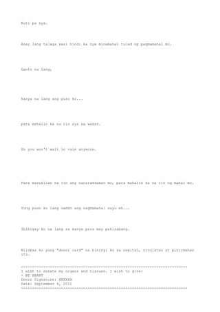 Buti pa sya.




Asar lang talaga kasi hindi ka nya minamahal tulad ng pagmamahal mo.




Ganto na lang,




kanya na lang ang puso ko...




para mahalin ka na rin nya sa wakas.




So you won't wait in vain anymore.




Para masuklian na rin ang nararamdaman mo, para mahalin ka na rin ng mahal mo.




Yung puso ko lang naman ang nagmamahal sayo eh...




Ibibigay ko na lang sa kanya para may pakinabang.




Nilabas ko yung "donor card" na hiningi ko sa ospital, sinulatan at pinirmahan
ito.


---------------------------------------------------------------------------
I wish to donate my organs and tissues. I wish to give:
- MY HEART
Donor Signature: XXXXXX
Date: September 4, 2011
---------------------------------------------------------------------------
 