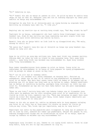 "Hi!" dumating na sya.

"Hi!" bumati din ako sa kanya at yumuko na ulit. Sa gilid ng mata ko nakita kong
umupo na sya sa tabi ko. Nakayuko lang ako nun at sobrang nagiipon ng lakas para
sabihin sa kanya ang nararamdaman ko.

Hinigpitan ko ang fist ko at ibinulong pero sa isang bulong na sigurado kong
maririnig ng sinumang nasa tabi ko, "I like you."


Nagintay ako ng reaction nya at narinig kong sinabi nya, "Ha? May sinabi ka ba?"

Pagtingin ko sa kanya, nadisappoint ako kasi nakita kong tinatanggal nya yung
headset nya. Alam ko may narinig sya kaya nagtanong sya pero siguro hindi nya
narinig ng ayos since nakikinig sya kanina ng music.

Ngumiti lang ako sa kanya kahit sa loob loob ko ay disappointed ako, "Ah wala,
kausap ko sarili ko."

"Ah ganun ba," ngumiti lang din sya at ibinalik sa tenga nya yung headset nya.
Yumuko na lang ulit ako.



Ayaw ko ng ulitin pa yung mga salitang yun, baka kasi hindi nya nanaman marinig.
Sobrang dami ng lakas ng loob na inipon ko ang nasayang lang. Pero ayaw kong
sumuko... ayaw kong hindi nya malaman ang nararamdaman ko. Ayaw kong ikimkim
lang 'tong nararamdaman ko.


Kaya naman napagdesisyunan kong gumawa ng sulat sa kanya. Isang sulat na
naglalaman ng nararamdaman ko sa kanya at kung papaano ko syang pinagmamasdan
noon ng patago sa umaga at pauwi sa may tren.

"Hi!" ito na ulit sya at kumaway sakin.
"Hello." at ito nanaman ulit akong sumasagot sa kanyang bati. Katulad ng
nakagawian, umupo sya sa tabi ko at nakita ko ang pagkakataon ng pagaabot ng
sulat ko sa kanya. May dala kasi syang isang libro sa kamay at sa pagupo nya ay
pinatong nya ito sa kanan nya kung saan ay sa kaliwa ko naman. Habang nakatingin
sya sa malayo at nakikinig ng musika, pasimple kong isiningit sa libro nya ang
sulat ko. Kinakabahan pa nga ako nun kasi baka mahuli nya ako pero nagtagumpay
naman ako.

"Ayan na ang tren," narinig kong sabi nya habang tumayo sya at hinawakan yung
libro pero sa pagkuha nya ng libro nalaglag yung sulat ko at nagdiretso ito sa
ilalim ng riles ng tren, napansin nya ito, "Hala may nalaglag na papel kaso nasa
ilalim ng riles! Ano kayang papel yun? Hala, hindi naman siguro importante yun
mabuti pang hayaan ko na lang yun."

Tumayo na din ako sa upuan ko, nakita ng dalwang mata ko kung papaano nalaglag
ang sulat ko sa libro nya at kung paano ito dinala ng hangin sa ilalim ng
tren,sa may riles, "Ah, hindi nga yun importante, wag mo na lang kunin."

Napalingon sya sakin   ng may pagtataka pero nilagpasan ko lang sya at pumasok na
ako sa loob ng tren,   sumunod din naman sya pagkatapos. Umiyak ako paguwi ko nun,
sobrang disappointed   talaga ako sa kinahinatnan ng sulat ko sa kanya. Ayaw ba
talaga ng tadhana na   malaman nya ang nararamdaman ko?



Pagkatapos nung incident na yun, 2weeks ko rin syang hindi nakita. Hindi ko alam
kung bakit, kung anu ano na nga ang pumasok sa isip ko.
 