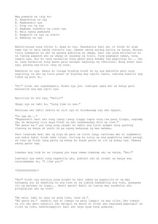Mga pumasok sa isip ko:
A. Nagkokotse na sya
B. Nagkasakit sya
C. Drop out na sya
D. Nagbago schedule ng class nya
E. Wala syang pamasahe
F. Nagpalit na sya ng school
G. Namatay na sya


Makiki-erase nung letter G. Ayaw ko nun. Nakakainis kasi eh, ni hindi ko alam
name nya ni wala akong contacts nya. 2weeks akong walang balita sa kanya. Minsan
tuloy nawawalan na ako ng ganang gumising sa umaga, kasi sya yung motivation ko
sa tuwing papasok ako sa umaga at sasakay ng train. Yung paghapon naman, nung
nawala sya, dun ko lang narealize kung gaano pala kahaba ang pagiintay ko... dun
ko lang narealize kung gaano pala katagal magintay ng 20minutes. Nung andun kasi
sya, parang ang bilis lang ng oras.

Namimiss ko sya. Akala ko talaga hinding hindi ko na sya makikita pero nung
nagiintay na ako ng train pauwi at biglang may nag-hi sakin, sobrang bumilis ang
tibok ng puso ko.


"Hi!" hindi ako nagkakamali, boses nya yun. Lumingon agad ako sa kanya para
maconfirm ang mga ngiti nya.


Nginitian ko din sya, "Hello!"

Umupo sya sa tabi ko, "Long time no see."

Natutuwa ako dahil nakita ko ulit sya at kinakausap nya ako ngayon.

"Oo nga eh..."
"Nagkasakit kasi ako nung isang isang linggo tapos nung isa pang linggo, nagcamp
ako sa malayong city kaya hindi na ako nakakasakay dito sa tren."
"Ah ganun ba." yun lang yung nasabi ko kahit ang totoo andami kong gustong
itanong sa kanya at gusto ko pa syang makausap ng mas mahaba.

Pero inaatake kasi ako ng hiya eh pero sa totoo lang, natutuwa ako at nagkwento
sya sakin kahit hindi kami close. Iniisip ko tuloy na ang pagkikita namin palagi
sa tren ay hindi lang parte ng buhay ko kundi parte na rin ng buhay nya. Umaasa
akong ganun nga.


Lumakas ang loob ko sa isipang yun kaya naman humarap ako sa kanya, "Ano!"

Lumingin sya sakin nung nagsalita ako, pumikit ako at sinabi sa kanya ang
nararamdaman ko, "I like you!"


*TUUUUUUUUUUN!*


"Ha?" hindi nya narinig yung sinabi ko kasi sabay sa pagsalita ko ng mga
katagang yun ay dumating na ang tren at sa tuwing dumadating ang tren, gumagawa
ito ng malakas na ingay... Bakit ganun? Bakit sa tuwing may sasabihin ako
pinipigilan ako ng tren?


"Ah wala. Sabi ko ayan na yung tren, tara na."
"Ah ganun ba." ngumiti sya at tumayo na para lumapit sa may riles. Ako tumayo
na rin ako pero nanatili ako malapit sa bench at hindi ako naglakad papalapit sa
riles ng tren, nadidisappoint kasi ako kaya ayaw kong gumalaw.
 