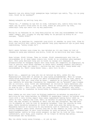 Napansin nya ata akong hindi gumagalaw kaya lumingon sya sakin, "Uy, ito na yung
tren. Hindi ka ba sasakay?"


Habang nakayuko ay umiling lang ako.

"Ganun ba..." sumakay na sya dun sa loob, tumingala ako, nakita kong nasa may
tapat sya ng pinto since puno na sa loob, bukas pa yung pinto ng tren,
nakatingin lang sya sakin nun ng may pagtataka.


Naisip ko na hahayaan ko na lang bang pigilan ng tren ang nararamdaman ko? Kaya
naman lumapit ako, nilagay ko ang mga kamay ko sa paligid ng bibig ko at
sumigaw, "GUSTO KITA!"


Pero sabay sa pagsigaw ko, nagsarado yung pinto at umandar na yung tren. Alam ko
hindi nya narinig kasi nakita kong nagtaka lang yung expression nya na para bang
nagtatanong, 'anong sinabi mo'?


Kahit gaano kalakas yung sigaw ko, mas malakas pa rin ang ingay ng tren at
idagdag mo pang pag nakasara ang pinto, hindi mo na maririnig ang nasa labas.


Ayaw talaga. Hindi talaga. Tama na talaga. Hindi sumasang-ayon ang tren sa
nararamdaman ko at kaya naman simula nun, hindi ko na sinubukan pang magtapat
muli. Pero yung desisyon kong yun na hindi na talaga ulit magtapat ay
pinagsisisihan ko hanggang ngayon kasi kung hindi ako nagpatalo sa pagpipigil ng
tren at patuloy sana akong nagtapat sa kanya kahit anumang sagabal ang pumigil
sakin edi sana bago sya nawala... narinig nya man lang kahit isang beses ang
nararamdaman ko. Kahit isang beses lang... pero huli na eh...



March nun... papasok pa lang ako nun at katulad ng dati, andun din sya.
Nagngingitian lang kami at patago ko lang syang pinagmamasdan. Wala na talaga
akong balak magconfess sa kanya nun dahil pinanghinaan na ako ng loob. Akala ko
ordinary day lang yun, yung alam mo bang... papasok ka sa school, makikita ko
sya, makikita ko yung mga classmates ko, magsasabi ako ng "present" pag tinawag
ako sa rollcall, yung hindi ako makakasagot sa recitation tapos mabibigla ako
sa isang surprise quiz... yung mga ganun. Akala ko talaga ganun yung mangyayari
sa araw na yun... Pero hindi, hindi yun yung nangyari... Nangyari ang isang
bagay na hindi ko inaasahan sa buong buhay ko, isang pangyayaring nakakatakot...


Nasa subway pa nun yung train ng biglang nagkaroon ng malakas na pag-alog at
maririnig mo ang isang malakas na SCREEECH at pagkatapos tumigil ng biglaan yung
train with a very strong impact kaya naman napasubsob kaming halos lahat sa
sahig ng tren, namatay ang ilaw. Dahil sa malakas na pag-alog bago tumigil ang
tren, may mga salamin na nabasag at dahil dun may mga nasugatan. May mga bato
rin na pumasok sa loob ng tren at maraming natamaan. Yung iba nauntog sa kung
saan, basta maraming nasugatan at hindi ko alam kung yung iba buhay pa.
Masyadong madilim at maririnig mo ang maraming iyak at humihingi ng tulong, ako
walang nangyari sakin kundi nauntog lang ako sa may semento ng tren, yun lang
yung pinagpapasalamat ko pero nung binuksan ko yung cellphone ko para
magkaliwanag, nakita ko kung anong nangyari sa mga tao sa loob ng tren. Sobrang
nakakatakot, puro dugo, puro sugatan. At sa tingin ko merong mga patay.
Pinanindigan ako ng balahibo.

May isa akong taong unang hinanap... at yun ay sya.
 