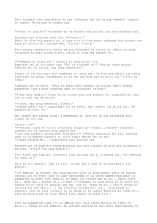 Pero nagimbal ako nung makita ko sya. Nakahiga sya dun sa may semento, sugatan
at duguan. Nilapitan ko kaagad sya.


"A-ayos ka lang ba?" hinawakan ko ng marahan ang balikat nya para matapik sya.

Binuksan nya yung mga mata nya, "A-ansakit."
Hindi ko alam ang gagawin ko, kitang kita ko kung paano nadamage ang katawan nya
kaya sa taranta ko, sumigaw ako, "Tulong! Tulong!"

Pero walang nakakarinig sakin, walang sumasagot sa tulong ko. Kinuha ko yung
cellphone ko pero walang signal. Hindi ko alam ang gagawin ko.


"M-mamatay na a-ata ako." narinig ko yung sinabi nya.
Napaiyak ako at sinigawan sya, "Ano ba sinasabi mo?!! Wag ka ngang ganyan!
Hahanap ako ng tulong, wag kang mamamatay!"

Tumayo na ako nun para sana maghanap sa ibang part ng tren pero bigla nya akong
hinawakan sa kamay, naramdaman ko pa nga ang dugo nya sa balat ko, "D-dito ka
lang."

Lumingon ako sa kanya, "Pero kelangan kong humanap ng tulong. Hindi pedeng
pagmasdan lang kitang nakahiga dyan at nauubusan ng dugo!"

"W-wag kang umalis." hindi ko na talaga alam ang gagawin ko, napaluhod na lang
ako sa tabi nya at umiyak.

"Please, wag kang mamamatay. Please."
"K-kung sakali man," napatingin ako sa kanya, may inaabot sya bulsa nya, "B-
basahin mo sana 'to."

May inabot sya saking sulat, pinagmasdan ko lang sya ng may pagtataka pero
inabot ko din ito.

"A-ano 'to?"
"M-matagal tagal ko na rin g-gustong ibigay yan s-sayo...a-aray!" nataranta
nanaman ako ng marinig kong umaray sya.
"Saan ang masakit? Anong pede kong gawin?" sobrang nagaalala ako kasi sobrang
dami na ng dugong nawawala sa kanya tapos umuubo ubo na sya.
"S-sana basahin mo..." pagkatapos nun, pumikit sya.

Natakot ako sa pagpikit nyang ginawang yun kaya tinapik ko ulit sya ng mahina sa
balikat, "H-huy! Wag kang pumikit!"

Pero hindi sya namulat, hinawakan yung balikan nya at niyugyog sya, "Uy! Mumulat
ka naman oh!"

Wala pa rin nasagot, iyak na iyak   na ako dahil alam ko na kung bakit sya
pumikit.

"Uy! Mumulat ka please! Wag kang ganyan! Sino na lang babati sakin sa tuwing
sasakay ako ng tren? Sino na lang makakatabi ko sa bench habang nagiintay sa
pagdating ng tren? Huy! Mumulat ka naman oh! Parang awa mo na... Don't leave
me... Wake up... please oh... please.." nakabaon na yung mukha ko sa chest nya
habang tuloy tuloy sa pagtulo ang mga luha ko, "Alam mo ba, I wasn't actually
waiting for the train... I was actually waiting for you... Kung hindi ka
mumulat, sino na lang iintayin ko sa umaga at sa hapon? Magmulat ka naman oh...
Alam mo bang mahal na kita? Mahal kita. Mahal na mahal kita."


Pero sa nakapatong kong ulo sa dibdib nya, wala akong marinig na tibok ng
puso.... Hindi na sya mumulat. He already arrived at his final destination, he
 