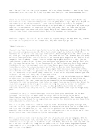 won't be waiting for the train anymore. Wala na akong kasabay... magisa na lang
akong magiintay sa tren. Ni hindi nya man lang narinig yung nararamdaman ko...



Hindi ko na matandaan kung anong oras dumating ang mga rescuers non basta ang
natatandaan ko na lang ang kung gaano kasakit yung mawala sya. Mga nasa higit 10
ang namatay at maraming sugatan, lahat kaming sugatan ay dinala sa ospital.
Napagalaman na lang na nagkaroon daw pala ng problema sa isang part ng tren kaya
nawalan ito ng control at nagcrash sa kabilang area. Buti na lang daw talaga
nabalitaan agad yung pagcrash nito kundi baka hindi nawarningan yung kabilang
tren at kung hindi yung nawarningan, baka sila madamay sa insidente.



Nung nasa ospital na ako at halos hindi na kayang umiyak ng mga mata ko, kinuha
ko sa bulsa ko yung sulat na inabot nya, may mga dugo nya pa ito..


"DEAR Train Girl,

Pasensya na kung train girl ang tawag ko sa'yo ah, hanggang ngayon kasi hindi ko
pa rin alam ang pangalan mo eh. Wala kasi akong sapat na lakas ng loob eh.
Hanggang hi at hello lang ang kaya kong gawin. Nakakatorpe kasi eh. Pero alam mo
ba, noon pa lang pinagmamasdan na kita, ang cute mo kasi eh. Natuwa nga ako nung
malaglag yung panyo mo, dun ako nakakita ng chance para mapansin mo. Nakita kita
umupo ka nun sa bench, lumapit ako at nagpasimple pero nakakainis nga, yun na
yung chance ko pero hindi ko man lang natanong ang pangalan mo. Napipi kasi ako
eh. Pag nasa harap na kasi kita, hanggang hi at hello lang ang kaya kong gawin.
Sinubukan ko na ring magtapat sayo ng ilang beses pero lagi akong nasablay,
isang beses gusto ko sanang maglagay ng letter sa bag mo nung kasagsagan ng
kasikipan sa train. Katabi kita nun at pasimple kong ilalagay sana yung letter
ko sa bag mo kaso dahil sa pagandar ng train at naitulak ng isang ale ang kamay
ko, sa ibang bag ko naishoot yung letter ko. Hindi ko na nagawang mabawi yun dun
sa mayari ng bag kasi baka iba isipin nun sakin.
Minsan naman, nagpapasimple ako sa pagtatapat... Sa tuwing nakaupo tayo sa bench
at nagiintay sa train, naglalagay ako ng headset sa tenga ko at nakikinig ng
musika, pinipili ko yung isang musika na sumasakto sa nararamdaman ko sayo at
kinakanta ko yung ng malakas, yung lakas na sapat lang na maririnig mo. Hindi ko
alam kung napapansin mo yun pero siguro iniisip mo lang na normal na nakanta
lang ako magisa pero ang totoo talaga, sa mga panahong naririnig mo akong
kumakanta habang nagiintay ng train, lahat yung dinededicate sayo ng torpe kong
puso.

Sinubukan ko pa ulit sanang magtapat sayo nun kaso   nung pagkasabi ko ng mga
katagang 'gusto kita' at paglingon ko sayo, nakita   ko tulog ka na pala.
Hinalikan pa nga kita sa pisngi nun, wag ka sanang   magagalit. Ang ganda mo kasi
nung natutulog ka hindi ko na napigilan ang sarili   ko. Ginising na nga lang kita
nung dumating na yung tren eh.

Naulit ulit yun,   nung nasa loob na tayo ng tren. Magkatabi tayong nakaupo nun,
sinasabi ko ulit   sayo yung nararamdaman ko habang nakatingin ako sa kisame dahil
nahihiya nga ako   pero natigil na lang ako sa pagsasalita ng maramdaman kong
bumagsak ang ulo   mo sa balikat ko, dun ko lang napagtanto na tulog ka pala. Lagi
mo na lang akong   tinutulugan sa tuwing nagtatapat ako.


Nawala ako ng 2linggo since nagkasakit ako at nagkaroon ako ng camping. Dun ko
naramdaman kung gaano kita gustong makita, sobrang namiss kita. Nasanay na kasi
akong nakikita ka palagi at nagha-hi sayo. Yun bang, marinig ko lang ang "hello"
mo at ngingitian mo ako, kumpleto na yung araw ko. Kaya naman napagdesisyunan
kong sumulat ulit sayo pero this time sisiguraduhin kong ibibigay ko ito sayo
pagkita natin sa bench.
 