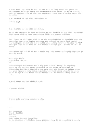 Alam mo kasi, sa tingin ko mahal na ata kita. Ok lang kung hindi ganun ang
nararamdaman mo sakin, basta sana pagkabasa mo nito ngingitian mo pa rin ako
bukas at maghehello ka pa rin. Sana magpatuloy itong routine natin, masaya ako
sa ganto.

Sige, magkita na lang ulit tayo bukas. :)

- Train Guy"



Sige, magkita na lang ulit tayo bukas.

Naiyak ako pagkabasa ko nung mga huling kataga. Magkita na lang ulit tayo bukas?
Hindi na... hindi na tayo magkikita... Hindi tayo umabot sa bukas.


Kahit 5taon na nakalipas, hindi ko pa rin sya nakakalimutan. Naaalala ko pa rin
yung sulat nya, at sa tuwing nagiintay ako sa bench na yun na lagi naming
pinagaantayan, umiiyak ako minsan dahil umaasa akong maririnig ko ulit yun "hi"
nya tapos uupo sya sa tabi ko. Pero malabo na talaga yun... malabo na. Wala na
sya eh.


Isang beses nga, nakita ko dun sa bench ang isang vandal na sadyang nagpaiyak pa
sakin ng sobra...


Train guy: "hi!"
Train girl: "Hello!"
<3

Isang dialogue yung vandal dun at may puso sa dulo. Matagal na sigurong
nakasulat dun yun kasi medyo nagfe-fade na yung kulay ng pentelpen na
pinangsulat dun. Medyo blurred na nga yung sulat eh. Antagal na talaga siguro
nito pero ngayon ko lang talaga napansin, lagi kasi akong nakayuko sa tuwing
katabi ko sya dito sa bench kaya ni minsan hindi ko napansin 'tong vandal na
'to.



Alam ko naman sya lang nagsulat nito.



*TUUUUUN! TUUUUN!*




Ayan na pala ang tren, sasakay na ako.




----

Dictionary.com
Search: Traffic
Results:
traf“fic
noun, verb, -ficked, -fick“ing.
1. the movement of vehicles, ships, persons, etc., in an area,along a street,
 