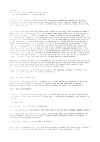 through
an air lane, over a water route, etc.
2. mutual exchange or communication


Traffic? Yes, I hate traffics... it's annoying, boring, annoying and boring.
Specially at noon time wherein the sun strikes at the highest level that it's
like you'll be roasted in no time, traffics are such nuisance. Well, I did like
the traffic once.


That was a week ago when my family and I were on our way home to Manila after a
week vacation in our province. Our movement was very slow 'coz of the traffic. I
was really bored, I tried to sleep but I wasn't able to since the heat was
killing me eventhough it's already airconditioned inside the car, the ray of the
sun was just so unbearable. The radio of the car was playing some ugly songs so
I searched for my iphone and stuck my earphones to their places and selected a
bunch of good songs in it to listen to. When I was already comfortable to the
song I was listening to, I leaned my head to the window of the car and gazed
outside. Beside us was a white car and their windows are not tinted like ours
and because of that, I was able to see a guy at the backseat of that car... He
has black messy hair and the rest I can't describe since he was wearing a black
shades but the thing is, he had his hands leaned on the window and I don't know
if he was looking at me or in our car or to my mom or to my dad or to whoever
since like what I've told you before, he was wearing black shades.

Because I thought he was cute, I gazed at him longer than I should had and to my
surprise he stopped leaning on the window and turned his back which seemed like
he was getting something from the other side. I thought that maybe he was
getting something to eat from the backpack beside him.

After some minutes, he turned to me and he was already holding a notebook and
there was something written there, I read it...


"WHAT ARE YOU STARING AT?"

Of course I was shocked after reading it. I just raised an eyebrow to him, he
again turned his back to me and I thought that he was starting to write
something again. When he was finished, he showed me again the notebook...

"AM I THAT HANDSOME?"


I swear, I choked after reading that, I turned my back to him and searched for
a notebook in my bag like what he also did. I scribbled something and showed it
to him,

"IN YOUR FACE."

He replied, "YES, MY FACE IS HANDSOME."

I scribbled again, "THE NERVE, YOU LOOK LIKE A BEE IN YOUR SHADES. BZZZZ. BZZZ."

He laughed and started to write again something, "YOU LOOK LIKE A RETARDED EMO
WITH EARPHONES STUCK IN YOUR EARS. I BET YOU'RE DREAMING A MUSIC VID WHILE
LEANING AT THE WINDOW BEFORE!"

I retorted, "YOU'RE THE ONE WHO'S RETARTED."


He actually laughed after that and wrote something again but this time it wasn't
an insult, "Are you annoyed? Sorry, I just don't have anything to do."
 