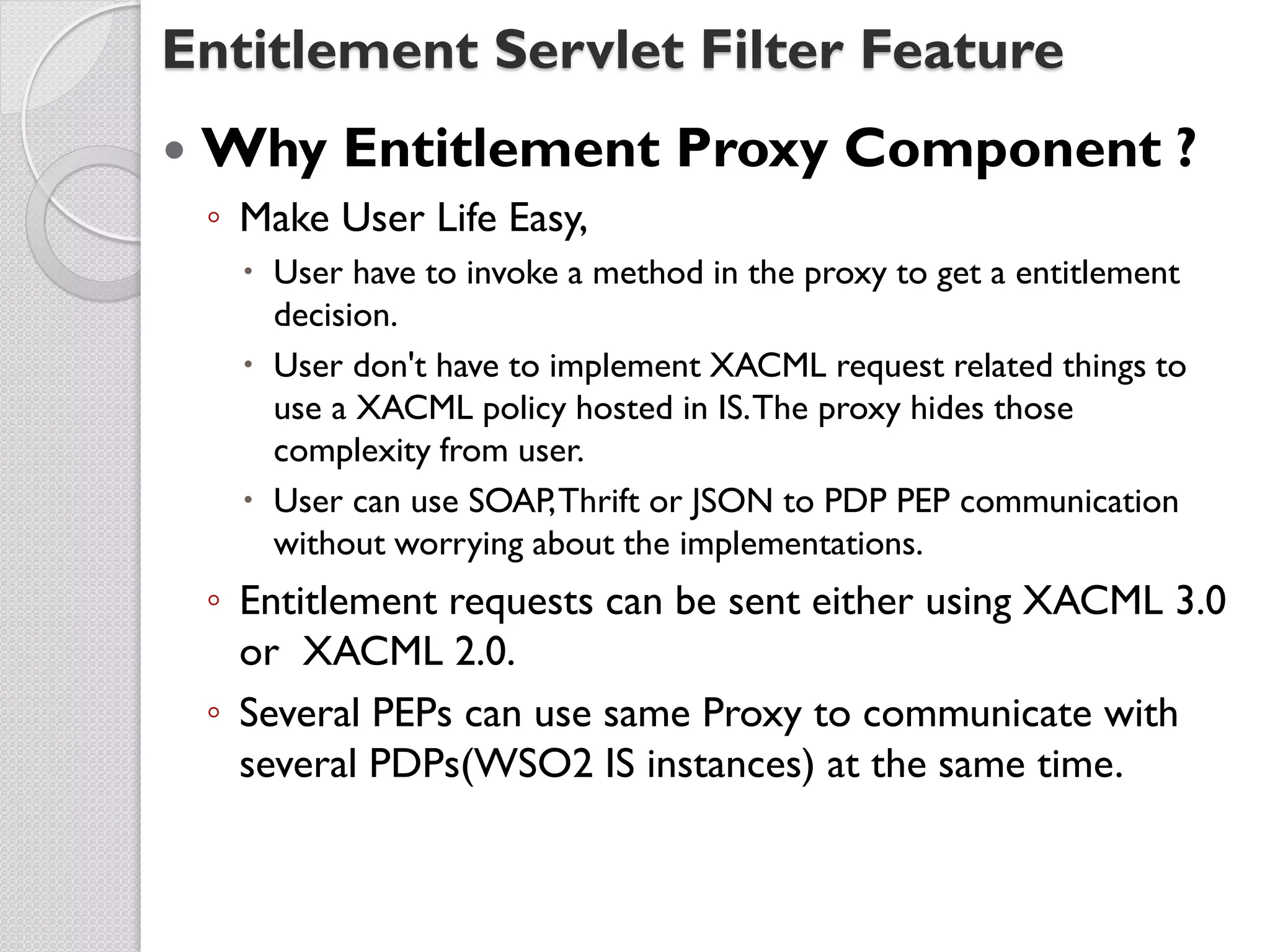 Entitlement Servlet Filter Feature
   Why Entitlement Proxy Component ?
    ◦ Make User Life Easy,
       User have to invoke a method in the proxy to get a entitlement
        decision.
       User don't have to implement XACML request related things to
        use a XACML policy hosted in IS. The proxy hides those
        complexity from user.
       User can use SOAP, Thrift or JSON to PDP PEP communication
        without worrying about the implementations.
    ◦ Entitlement requests can be sent either using XACML 3.0
      or XACML 2.0.
    ◦ Several PEPs can use same Proxy to communicate with
      several PDPs(WSO2 IS instances) at the same time.
 
