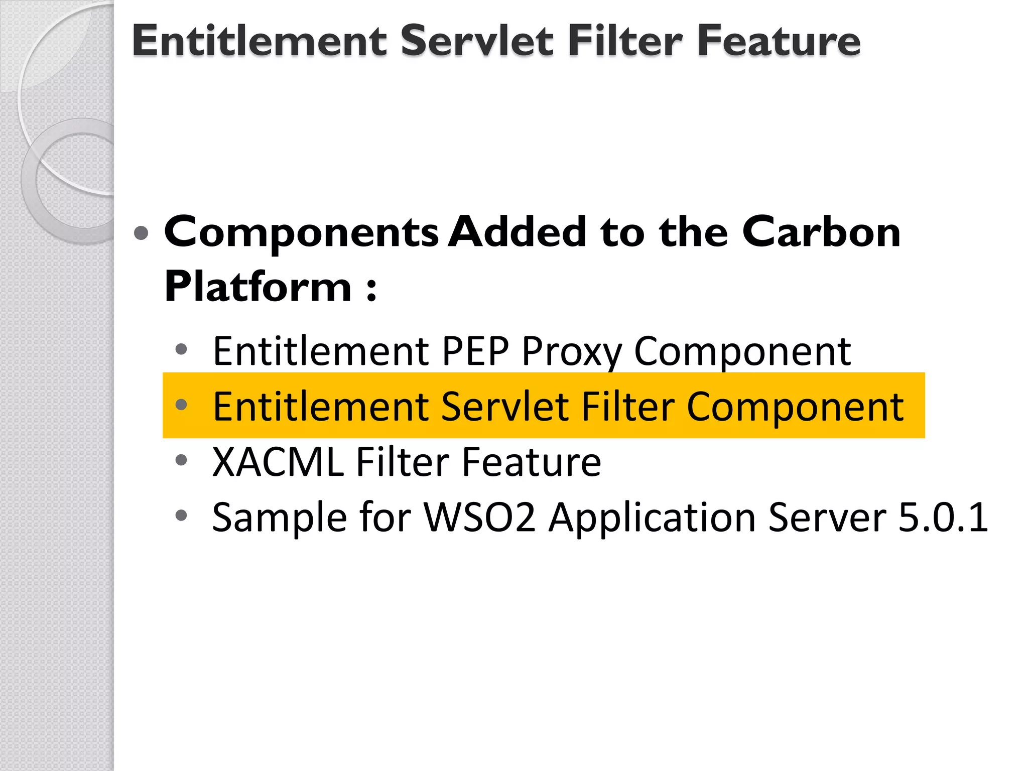 Entitlement Servlet Filter Feature



   Components Added to the Carbon
    Platform :
    • Entitlement PEP Proxy Component
    • Entitlement Servlet Filter Component
    • XACML Filter Feature
    • Sample for WSO2 Application Server 5.0.1
 