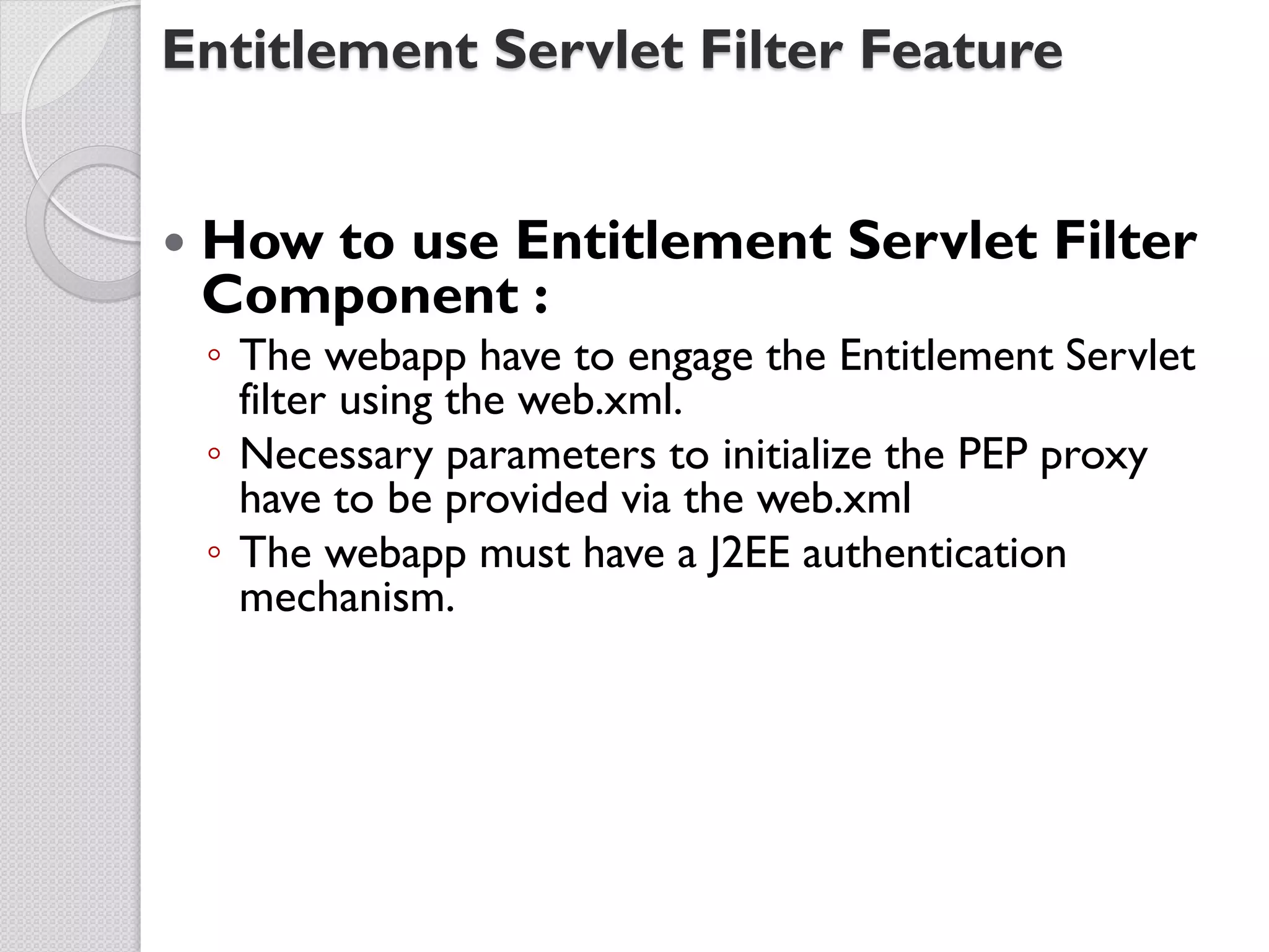 Entitlement Servlet Filter Feature


   How to use Entitlement Servlet Filter
    Component :
    ◦ The webapp have to engage the Entitlement Servlet
      filter using the web.xml.
    ◦ Necessary parameters to initialize the PEP proxy
      have to be provided via the web.xml
    ◦ The webapp must have a J2EE authentication
      mechanism.
 