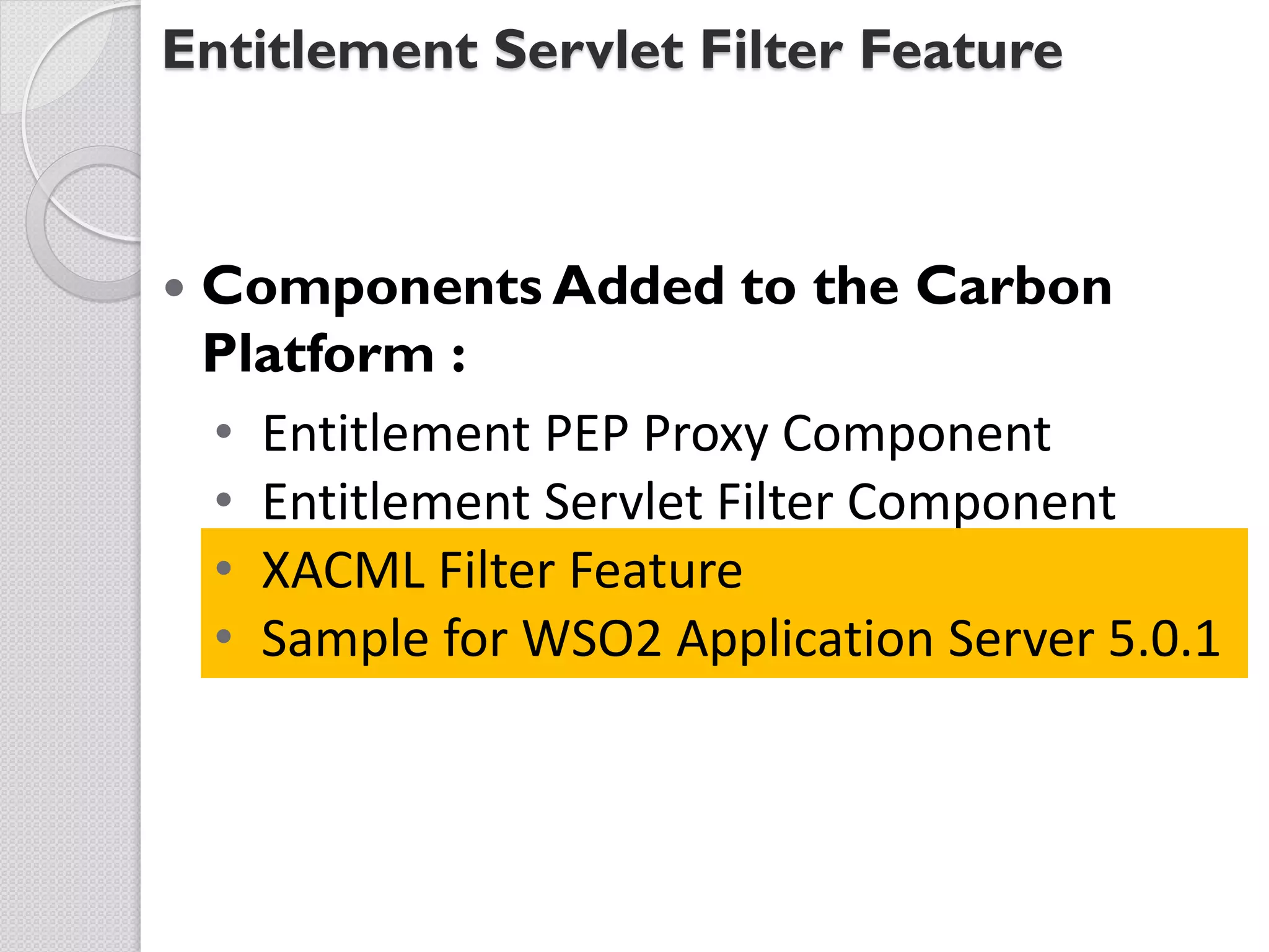 Entitlement Servlet Filter Feature



   Components Added to the Carbon
    Platform :
    • Entitlement PEP Proxy Component
    • Entitlement Servlet Filter Component
    • XACML Filter Feature
    • Sample for WSO2 Application Server 5.0.1
 