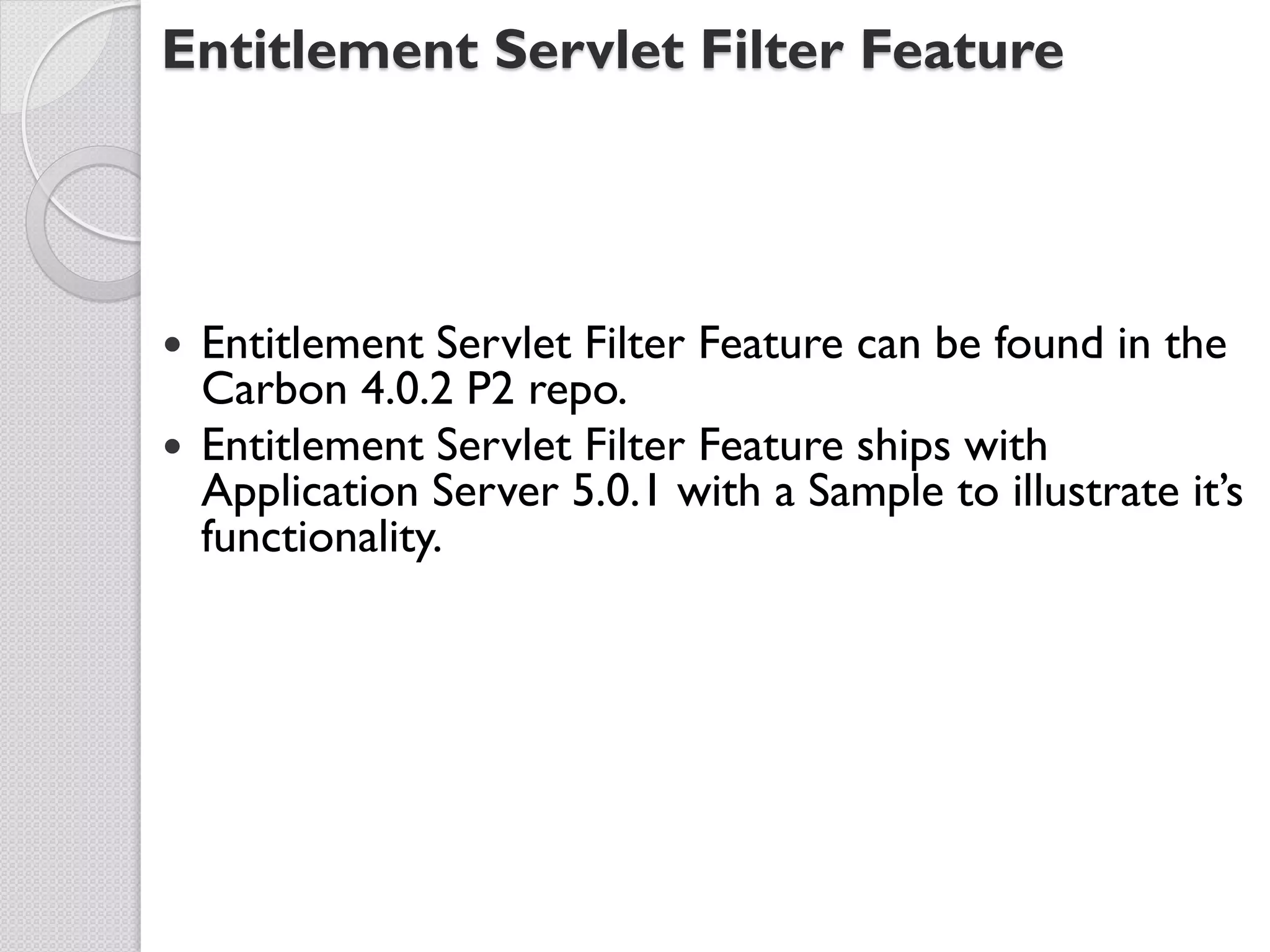 Entitlement Servlet Filter Feature




 Entitlement Servlet Filter Feature can be found in the
  Carbon 4.0.2 P2 repo.
 Entitlement Servlet Filter Feature ships with
  Application Server 5.0.1 with a Sample to illustrate it’s
  functionality.
 
