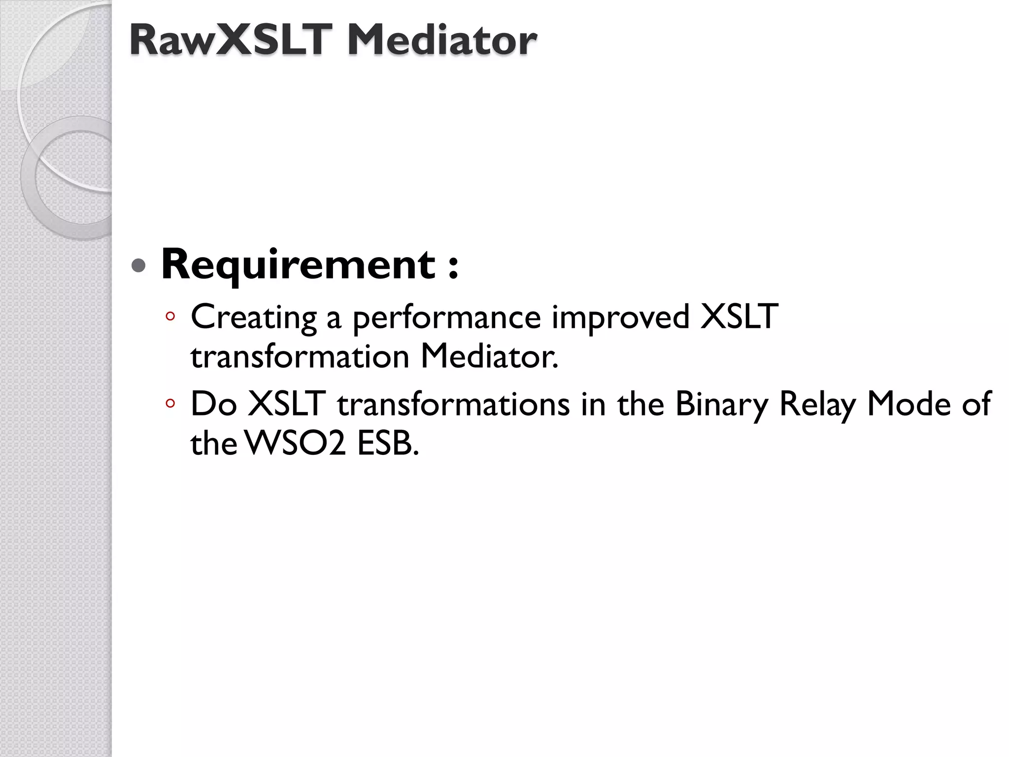 RawXSLT Mediator



   Requirement :
    ◦ Creating a performance improved XSLT
      transformation Mediator.
    ◦ Do XSLT transformations in the Binary Relay Mode of
      the WSO2 ESB.
 