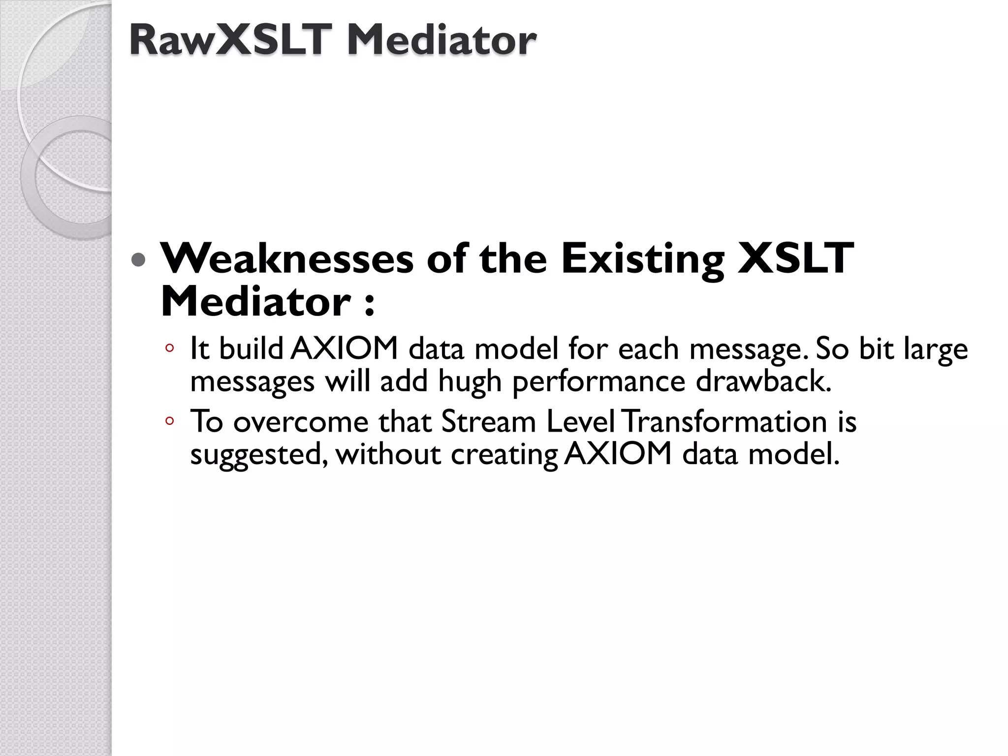 RawXSLT Mediator



   Weaknesses of the Existing XSLT
    Mediator :
    ◦ It build AXIOM data model for each message. So bit large
      messages will add hugh performance drawback.
    ◦ To overcome that Stream Level Transformation is
      suggested, without creating AXIOM data model.
 