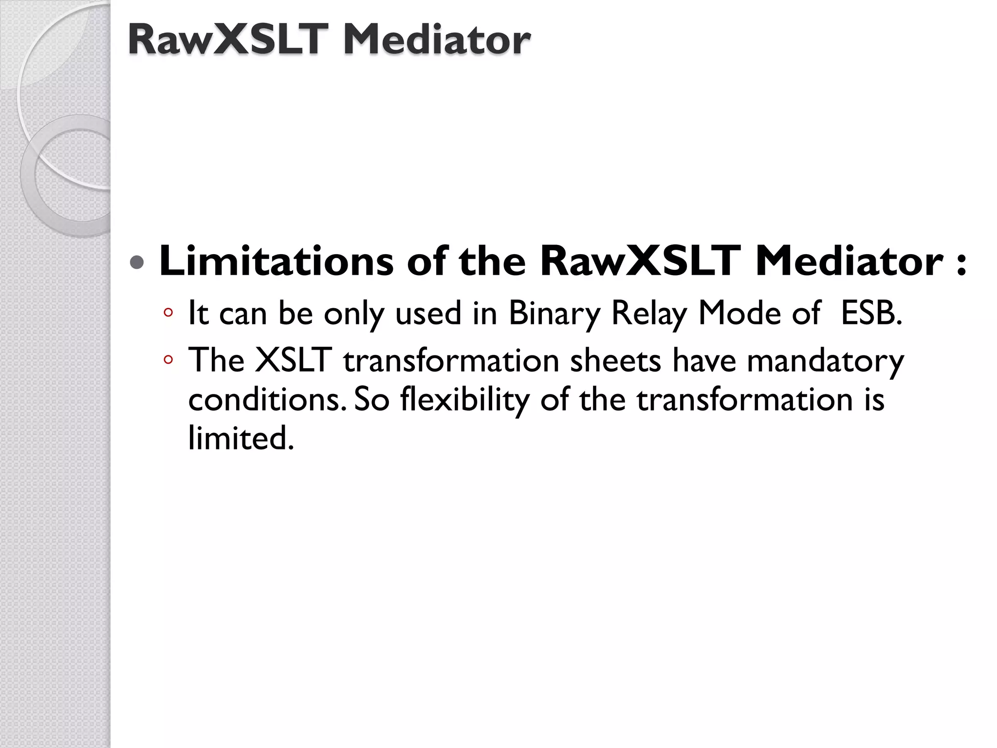 RawXSLT Mediator



   Limitations of the RawXSLT Mediator :
    ◦ It can be only used in Binary Relay Mode of ESB.
    ◦ The XSLT transformation sheets have mandatory
      conditions. So flexibility of the transformation is
      limited.
 