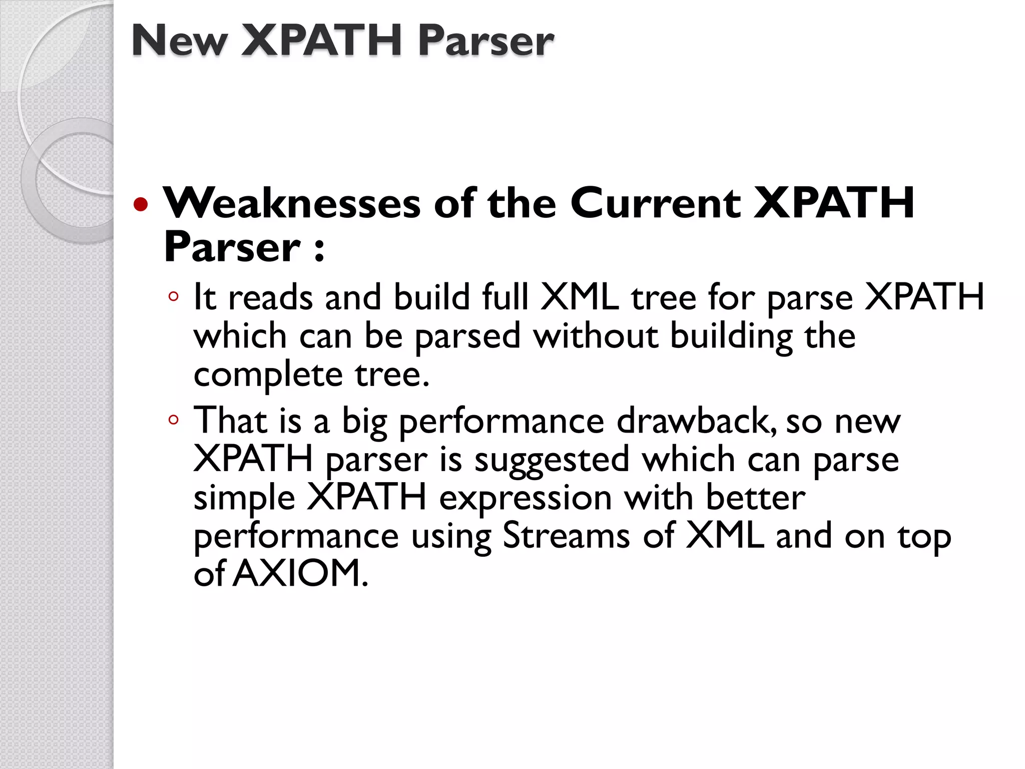 New XPATH Parser


   Weaknesses of the Current XPATH
    Parser :
    ◦ It reads and build full XML tree for parse XPATH
      which can be parsed without building the
      complete tree.
    ◦ That is a big performance drawback, so new
      XPATH parser is suggested which can parse
      simple XPATH expression with better
      performance using Streams of XML and on top
      of AXIOM.
 