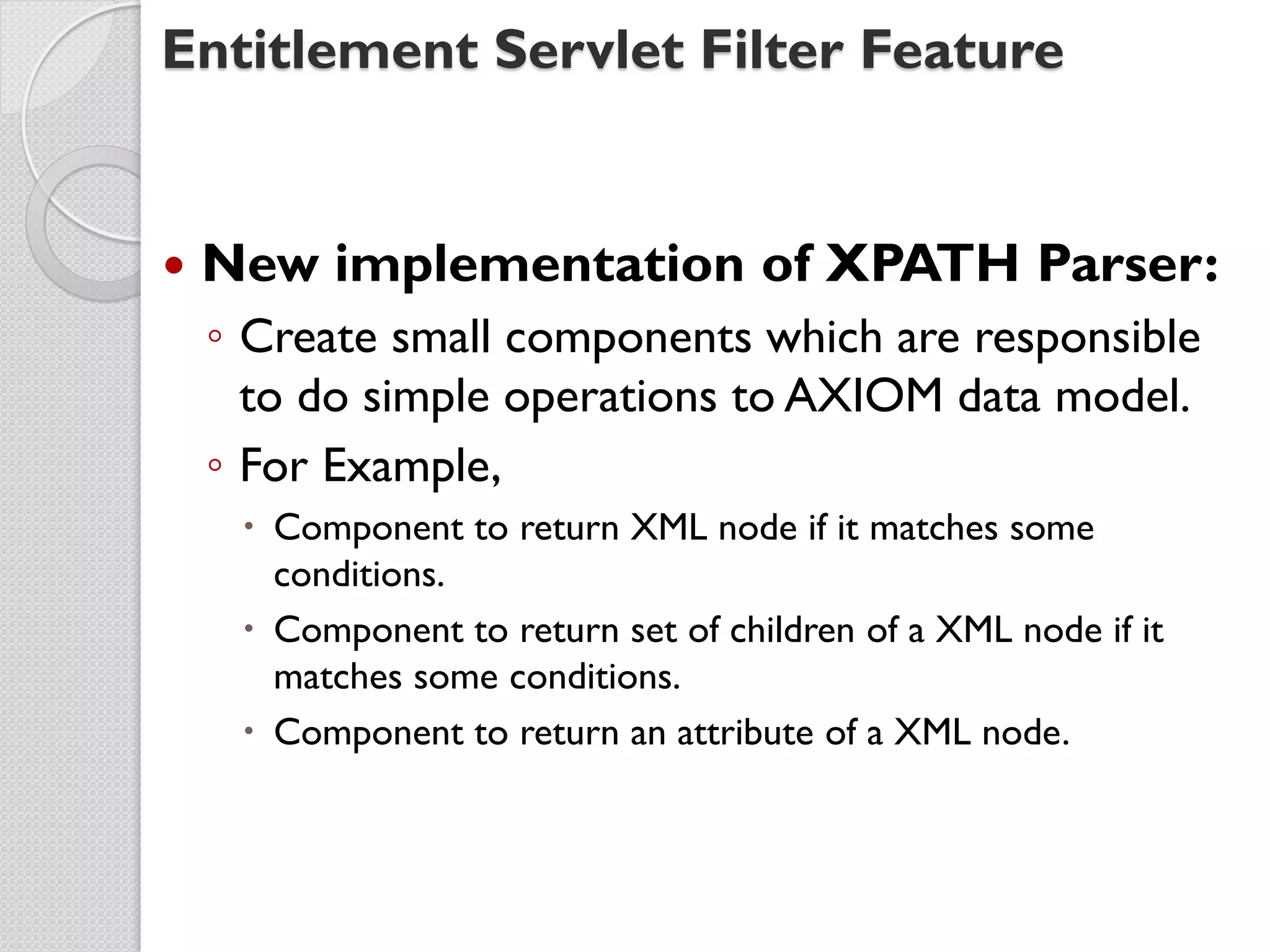 Entitlement Servlet Filter Feature


   New implementation of XPATH Parser:
    ◦ Create small components which are responsible
      to do simple operations to AXIOM data model.
    ◦ For Example,
      Component to return XML node if it matches some
       conditions.
      Component to return set of children of a XML node if it
       matches some conditions.
      Component to return an attribute of a XML node.
 