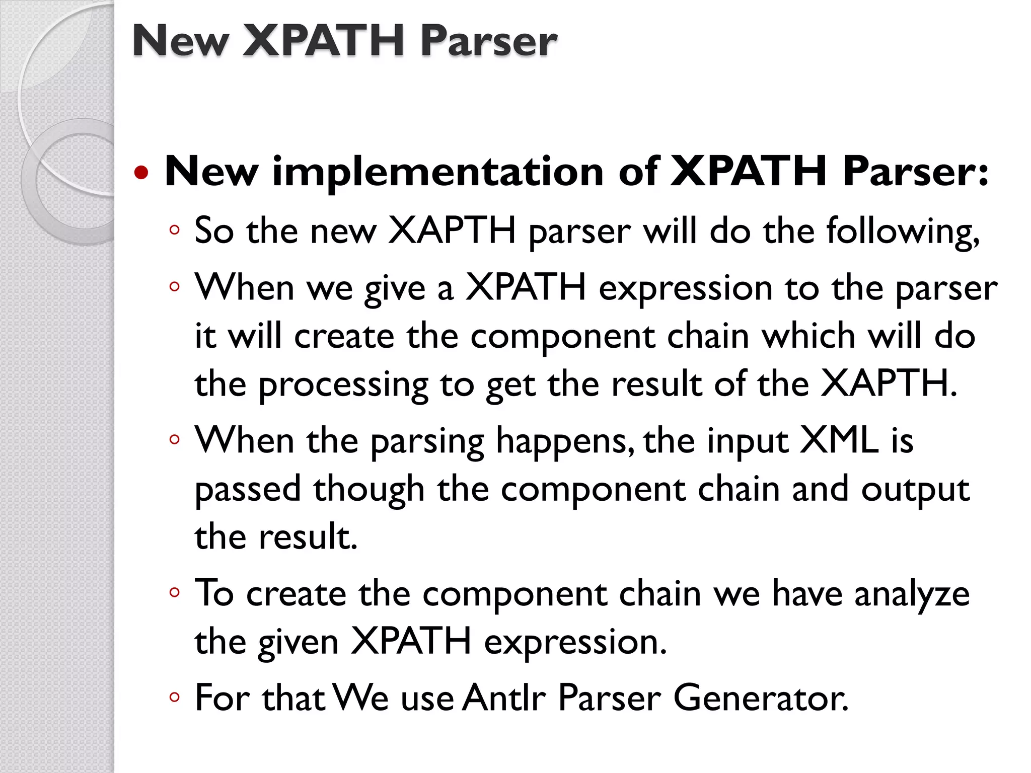 New XPATH Parser

   New implementation of XPATH Parser:
    ◦ So the new XAPTH parser will do the following,
    ◦ When we give a XPATH expression to the parser
      it will create the component chain which will do
      the processing to get the result of the XAPTH.
    ◦ When the parsing happens, the input XML is
      passed though the component chain and output
      the result.
    ◦ To create the component chain we have analyze
      the given XPATH expression.
    ◦ For that We use Antlr Parser Generator.
 
