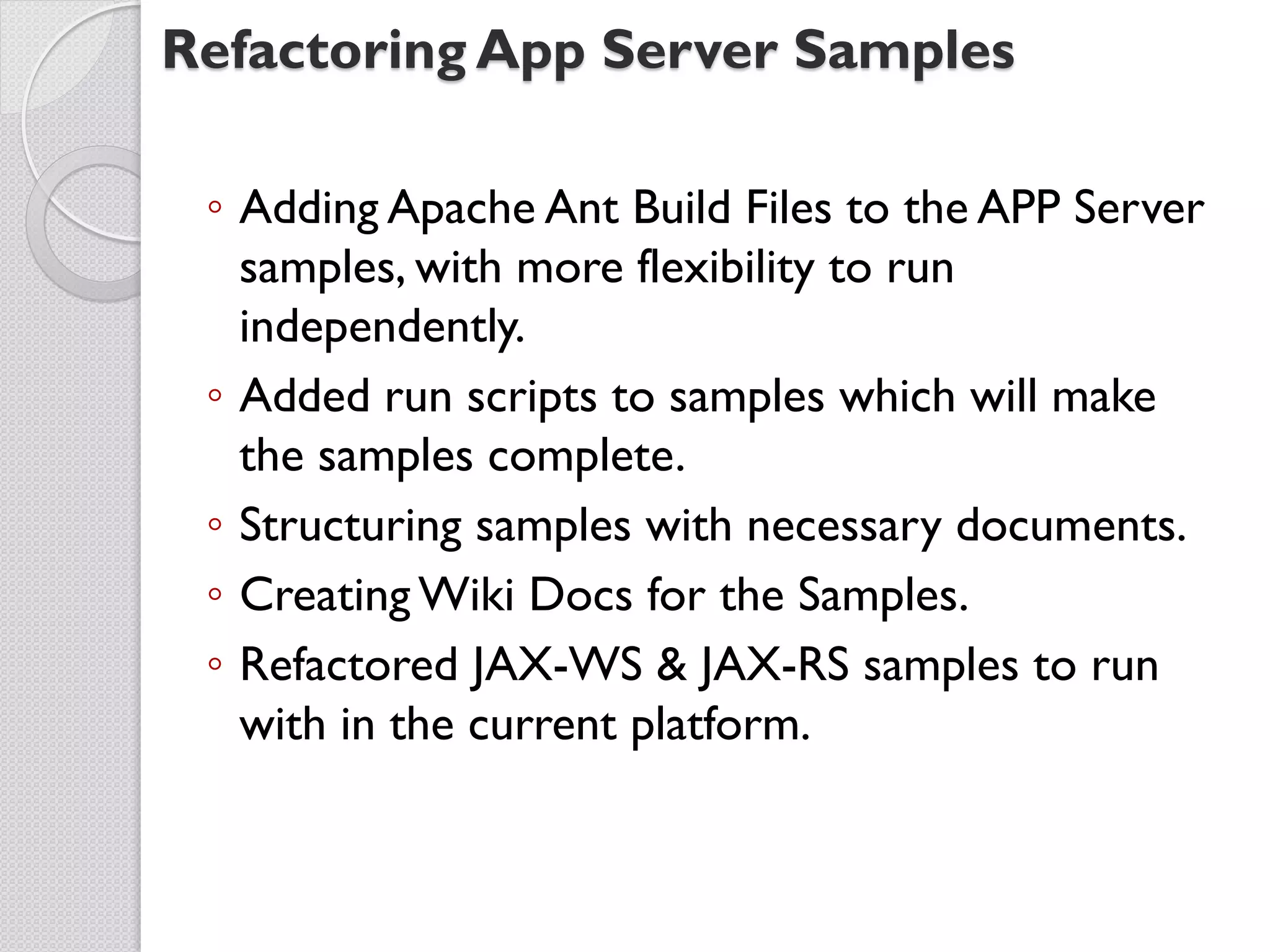 Refactoring App Server Samples

 ◦ Adding Apache Ant Build Files to the APP Server
   samples, with more flexibility to run
   independently.
 ◦ Added run scripts to samples which will make
   the samples complete.
 ◦ Structuring samples with necessary documents.
 ◦ Creating Wiki Docs for the Samples.
 ◦ Refactored JAX-WS & JAX-RS samples to run
   with in the current platform.
 