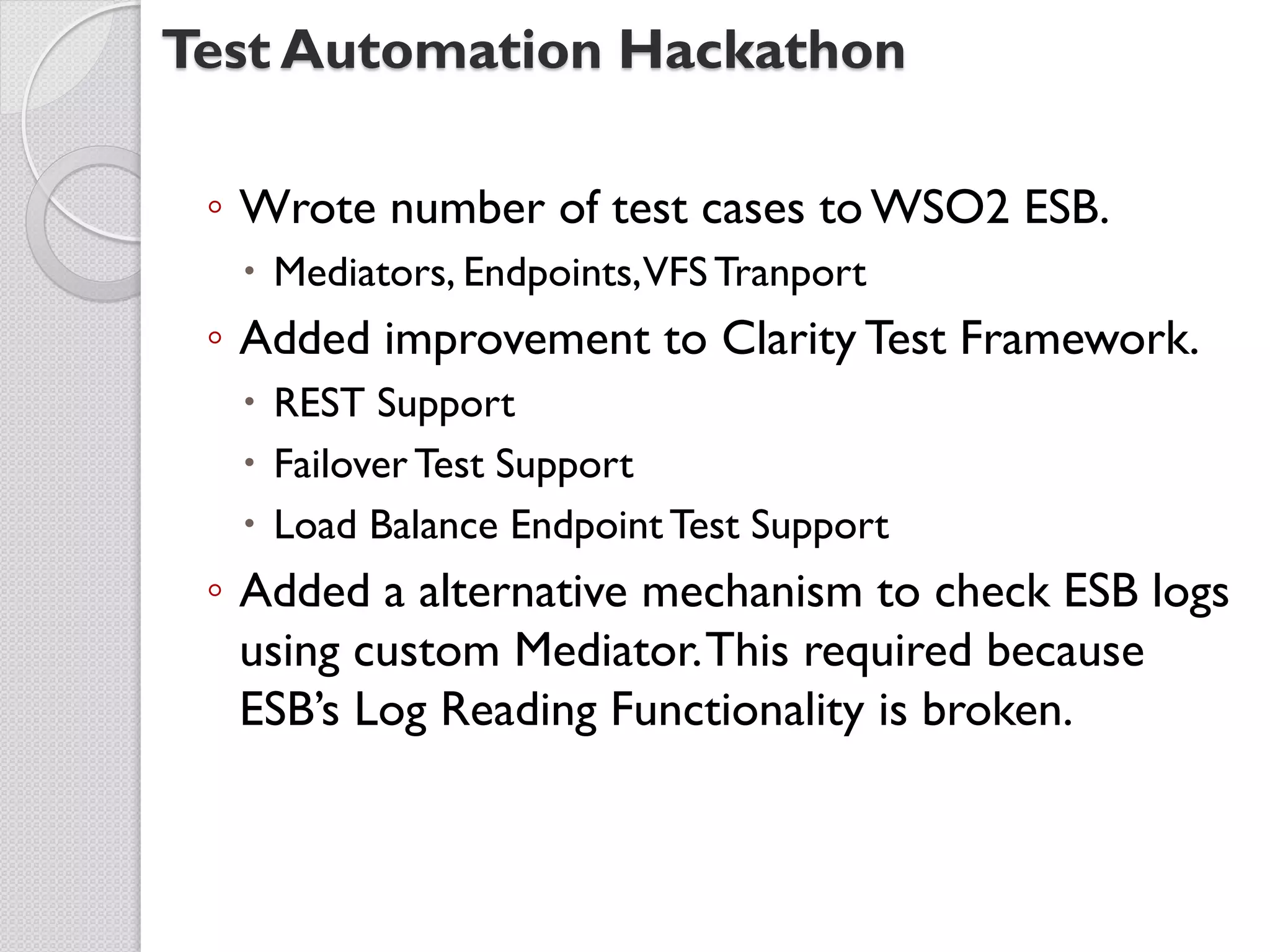 Test Automation Hackathon

 ◦ Wrote number of test cases to WSO2 ESB.
   Mediators, Endpoints,VFS Tranport
 ◦ Added improvement to Clarity Test Framework.
   REST Support
   Failover Test Support
   Load Balance Endpoint Test Support
 ◦ Added a alternative mechanism to check ESB logs
   using custom Mediator. This required because
   ESB’s Log Reading Functionality is broken.
 