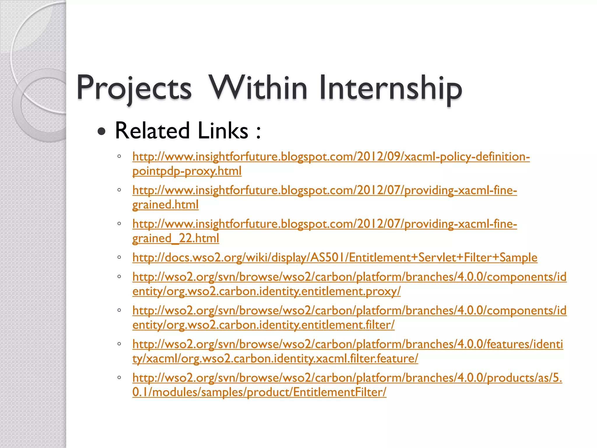 Projects Within Internship
    Related Links :
     ◦ http://www.insightforfuture.blogspot.com/2012/09/xacml-policy-definition-
       pointpdp-proxy.html
     ◦ http://www.insightforfuture.blogspot.com/2012/07/providing-xacml-fine-
       grained.html
     ◦ http://www.insightforfuture.blogspot.com/2012/07/providing-xacml-fine-
       grained_22.html
     ◦ http://docs.wso2.org/wiki/display/AS501/Entitlement+Servlet+Filter+Sample
     ◦ http://wso2.org/svn/browse/wso2/carbon/platform/branches/4.0.0/components/id
       entity/org.wso2.carbon.identity.entitlement.proxy/
     ◦ http://wso2.org/svn/browse/wso2/carbon/platform/branches/4.0.0/components/id
       entity/org.wso2.carbon.identity.entitlement.filter/
     ◦ http://wso2.org/svn/browse/wso2/carbon/platform/branches/4.0.0/features/identi
       ty/xacml/org.wso2.carbon.identity.xacml.filter.feature/
     ◦ http://wso2.org/svn/browse/wso2/carbon/platform/branches/4.0.0/products/as/5.
       0.1/modules/samples/product/EntitlementFilter/
 