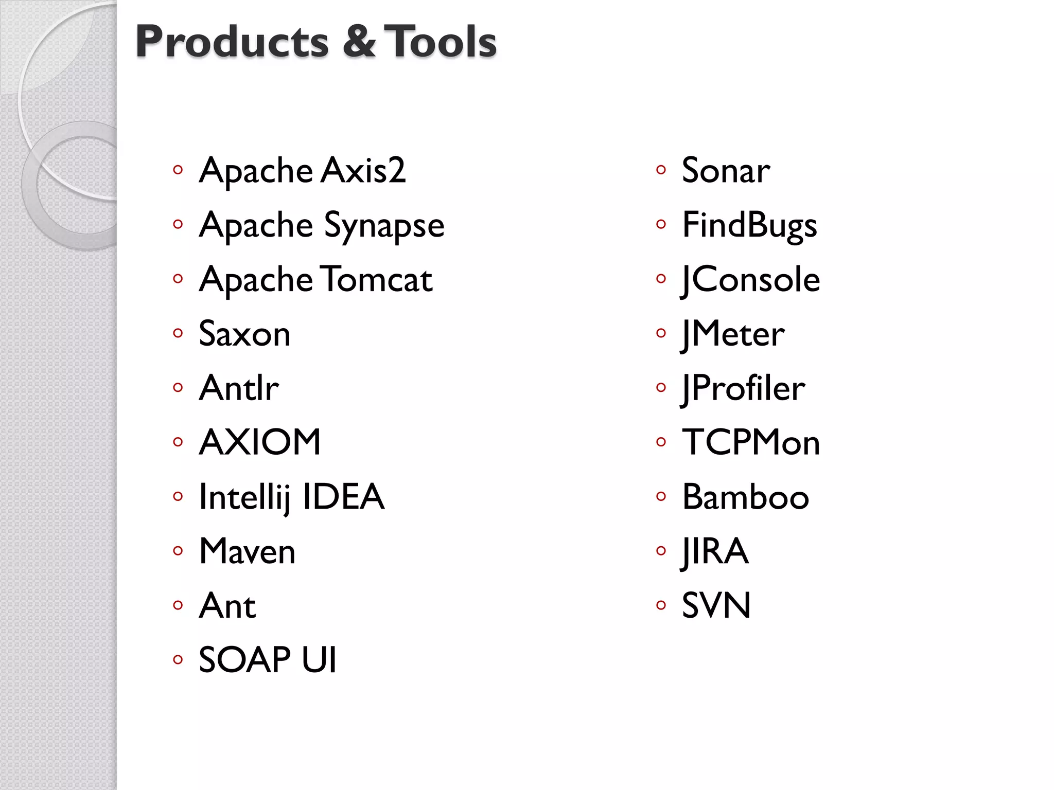 Products & Tools

 ◦   Apache Axis2     ◦   Sonar
 ◦   Apache Synapse   ◦   FindBugs
 ◦   Apache Tomcat    ◦   JConsole
 ◦   Saxon            ◦   JMeter
 ◦   Antlr            ◦   JProfiler
 ◦   AXIOM            ◦   TCPMon
 ◦   Intellij IDEA    ◦   Bamboo
 ◦   Maven            ◦   JIRA
 ◦   Ant              ◦   SVN
 ◦   SOAP UI
 
