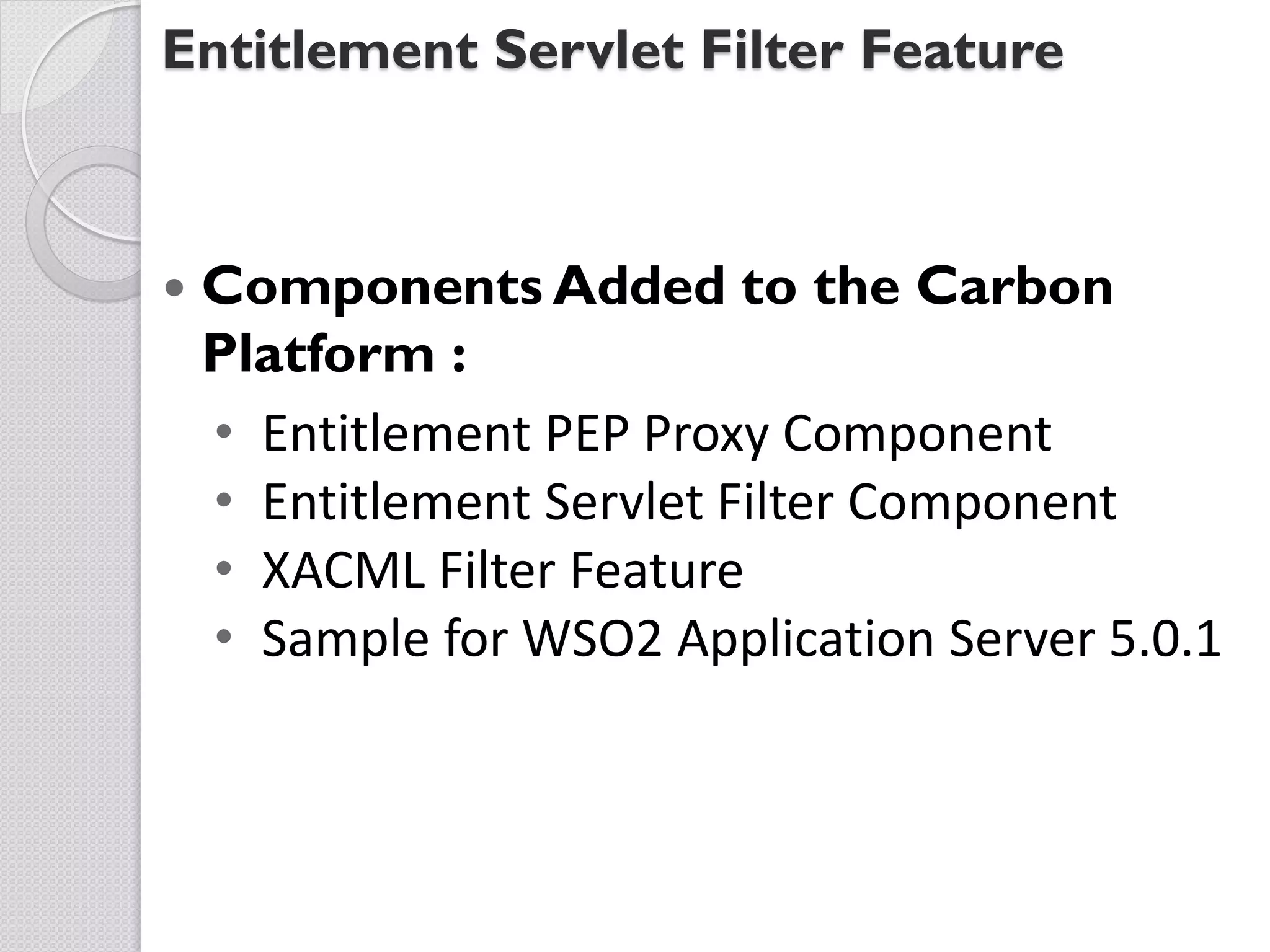 Entitlement Servlet Filter Feature



   Components Added to the Carbon
    Platform :
    • Entitlement PEP Proxy Component
    • Entitlement Servlet Filter Component
    • XACML Filter Feature
    • Sample for WSO2 Application Server 5.0.1
 