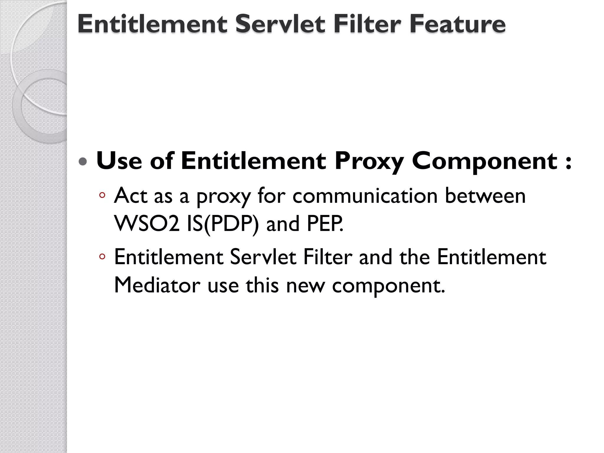 Entitlement Servlet Filter Feature




   Use of Entitlement Proxy Component :
    ◦ Act as a proxy for communication between
      WSO2 IS(PDP) and PEP.
    ◦ Entitlement Servlet Filter and the Entitlement
      Mediator use this new component.
 