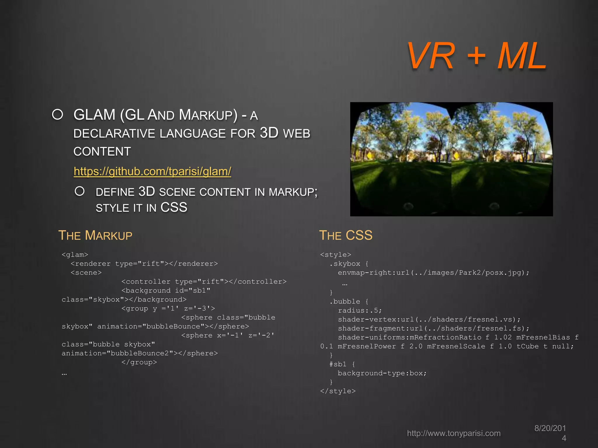 VR + ML 
8/20/201 
4 
http://www.tonyparisi.com 
 GLAM (GL AND MARKUP) - A 
DECLARATIVE LANGUAGE FOR 3D WEB 
CONTENT 
https://github.com/tparisi/glam/ 
 DEFINE 3D SCENE CONTENT IN MARKUP; 
STYLE IT IN CSS 
THE MARKUP 
<glam> 
<renderer type="rift"></renderer> 
<scene> 
<controller type="rift"></controller> 
<background id="sb1" 
class="skybox"></background> 
<group y ='1' z='-3'> 
<sphere class="bubble 
skybox" animation="bubbleBounce"></sphere> 
<sphere x='-1' z='-2' 
class="bubble skybox" 
animation="bubbleBounce2"></sphere> 
</group> 
… 
THE CSS 
<style> 
.skybox { 
envmap-right:url(../images/Park2/posx.jpg); 
… 
} 
.bubble { 
radius:.5; 
shader-vertex:url(../shaders/fresnel.vs); 
shader-fragment:url(../shaders/fresnel.fs); 
shader-uniforms:mRefractionRatio f 1.02 mFresnelBias f 
0.1 mFresnelPower f 2.0 mFresnelScale f 1.0 tCube t null; 
} 
#sb1 { 
background-type:box; 
} 
</style> 
 