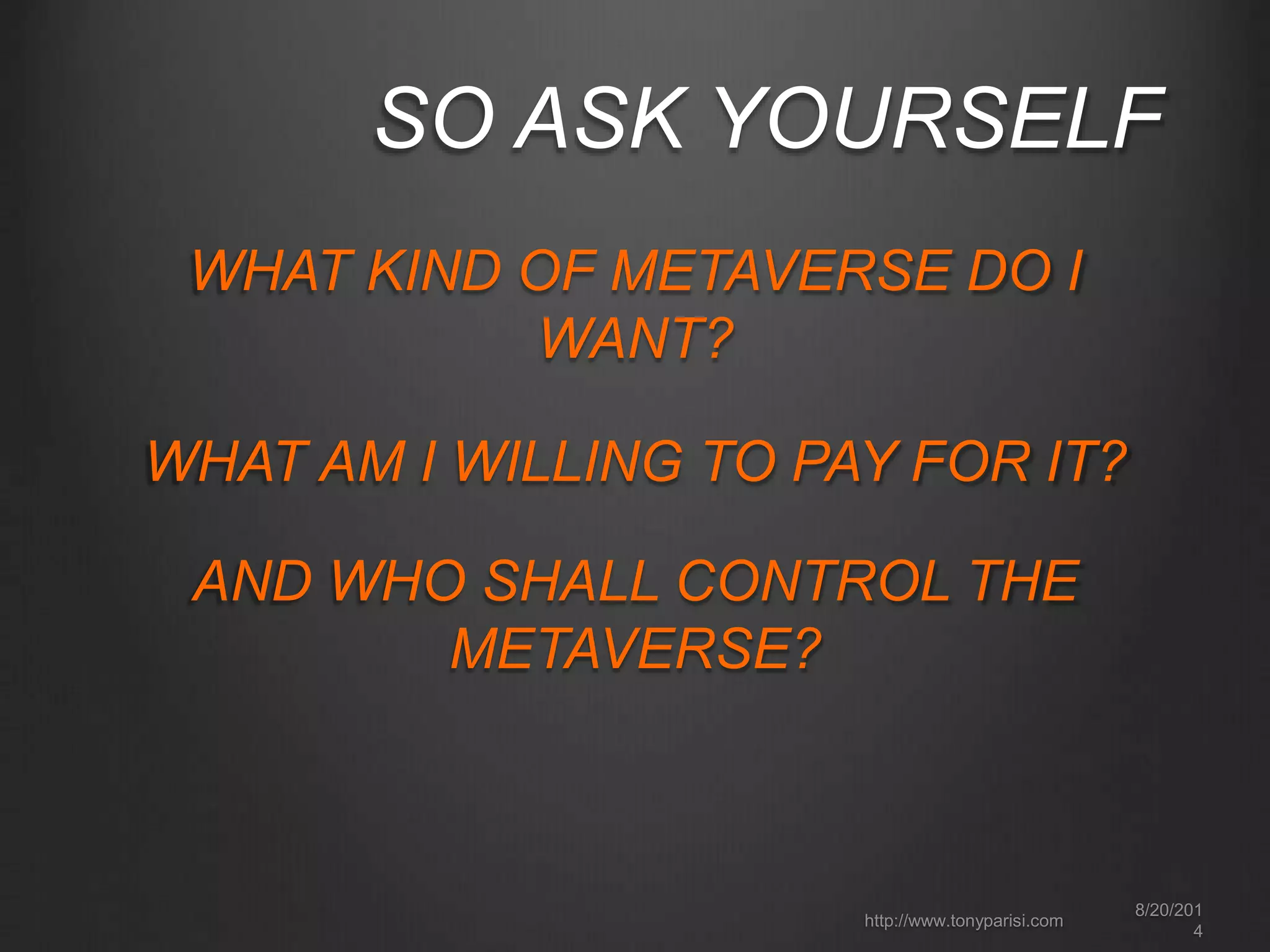 SO ASK YOURSELF 
WHAT KIND OF METAVERSE DO I 
WANT? 
8/20/201 
4 
WHAT AM I WILLING TO PAY FOR IT? 
AND WHO SHALL CONTROL THE 
http://www.tonyparisi.com 
METAVERSE? 
 