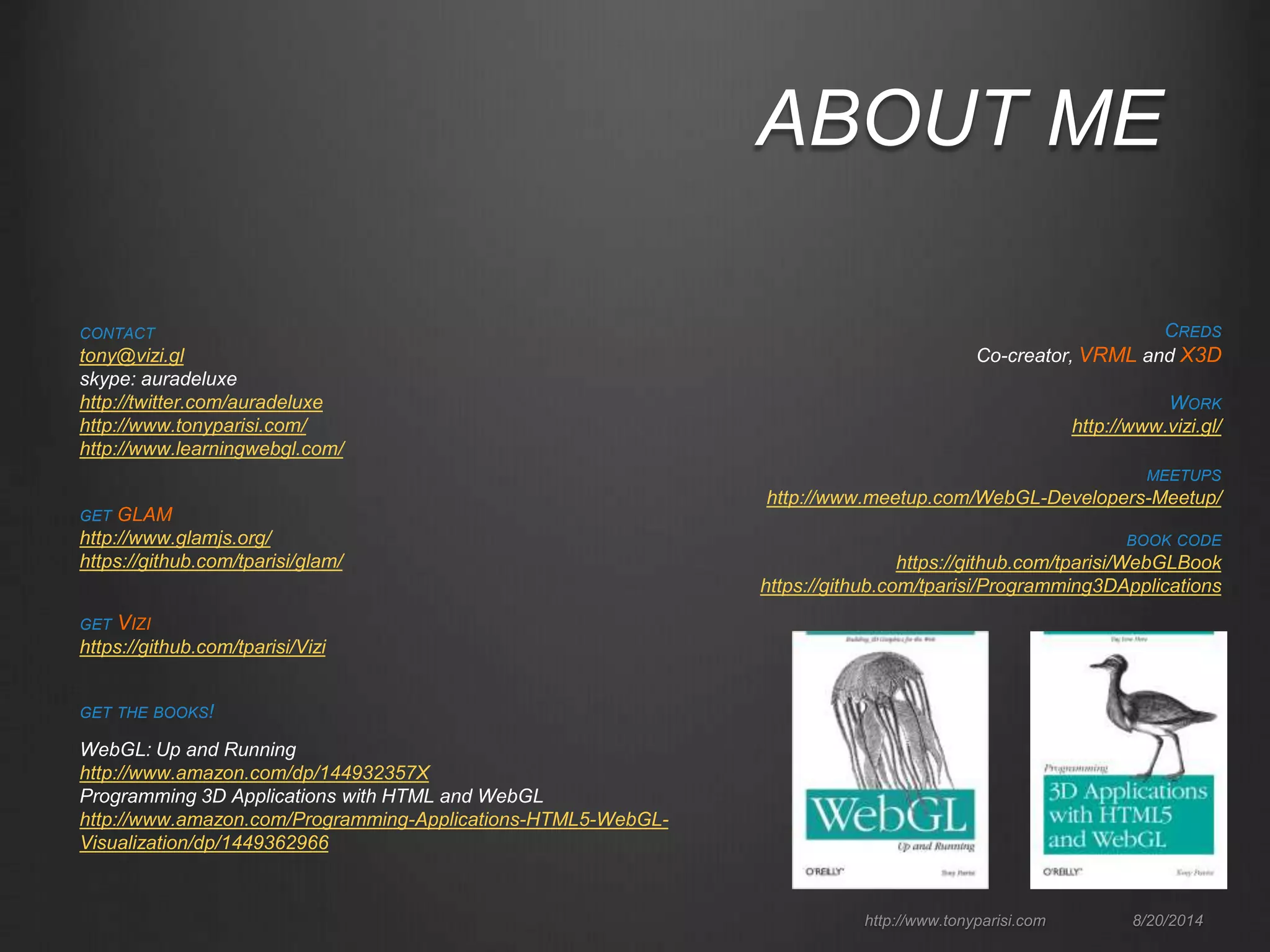 ABOUT ME 
CREDS 
Co-creator, VRML and X3D 
http://www.tonyparisi.com 8/20/2014 
CONTACT 
tony@vizi.gl 
skype: auradeluxe 
http://twitter.com/auradeluxe 
http://www.tonyparisi.com/ 
http://www.learningwebgl.com/ 
GET VIZI 
https://github.com/tparisi/Vizi 
GET THE BOOKS! 
WebGL: Up and Running 
http://www.amazon.com/dp/144932357X 
Programming 3D Applications with HTML and WebGL 
http://www.amazon.com/Programming-Applications-HTML5-WebGL-Visualization/ 
dp/1449362966 
MEETUPS 
http://www.meetup.com/WebGL-Developers-Meetup/ 
BOOK CODE 
https://github.com/tparisi/WebGLBook 
https://github.com/tparisi/Programming3DApplications 
GET GLAM 
http://www.glamjs.org/ 
https://github.com/tparisi/glam/ 
WORK 
http://www.vizi.gl/ 
 