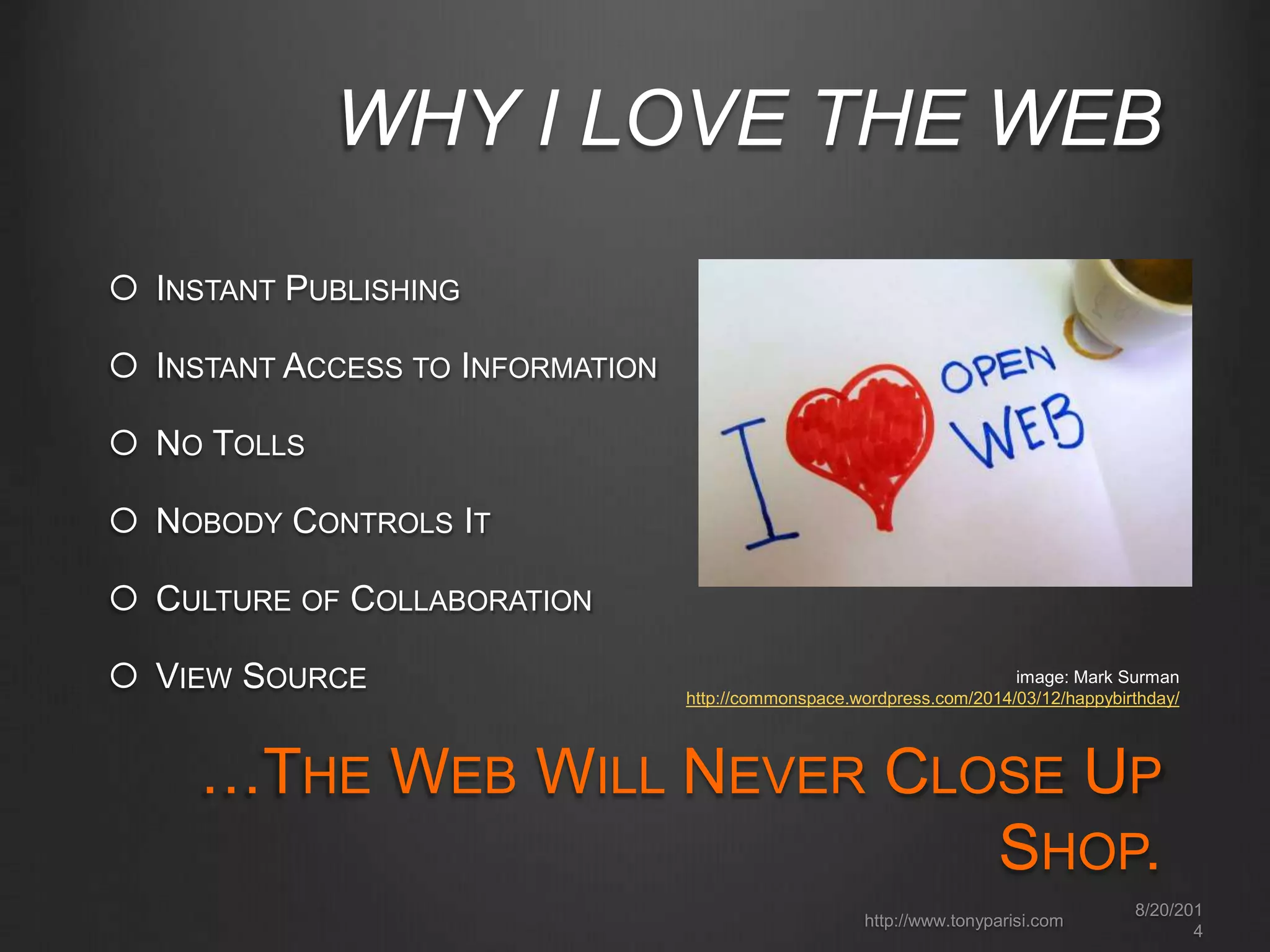 WHY I LOVE THE WEB 
 INSTANT PUBLISHING 
 INSTANT ACCESS TO INFORMATION 
 NO TOLLS 
 NOBODY CONTROLS IT 
 CULTURE OF COLLABORATION 
 VIEW SOURCE 
image: Mark Surman 
http://commonspace.wordpress.com/2014/03/12/happybirthday/ 
…THE WEB WILL NEVER CLOSE UP 
SHOP. 
8/20/201 
4 
http://www.tonyparisi.com 
 