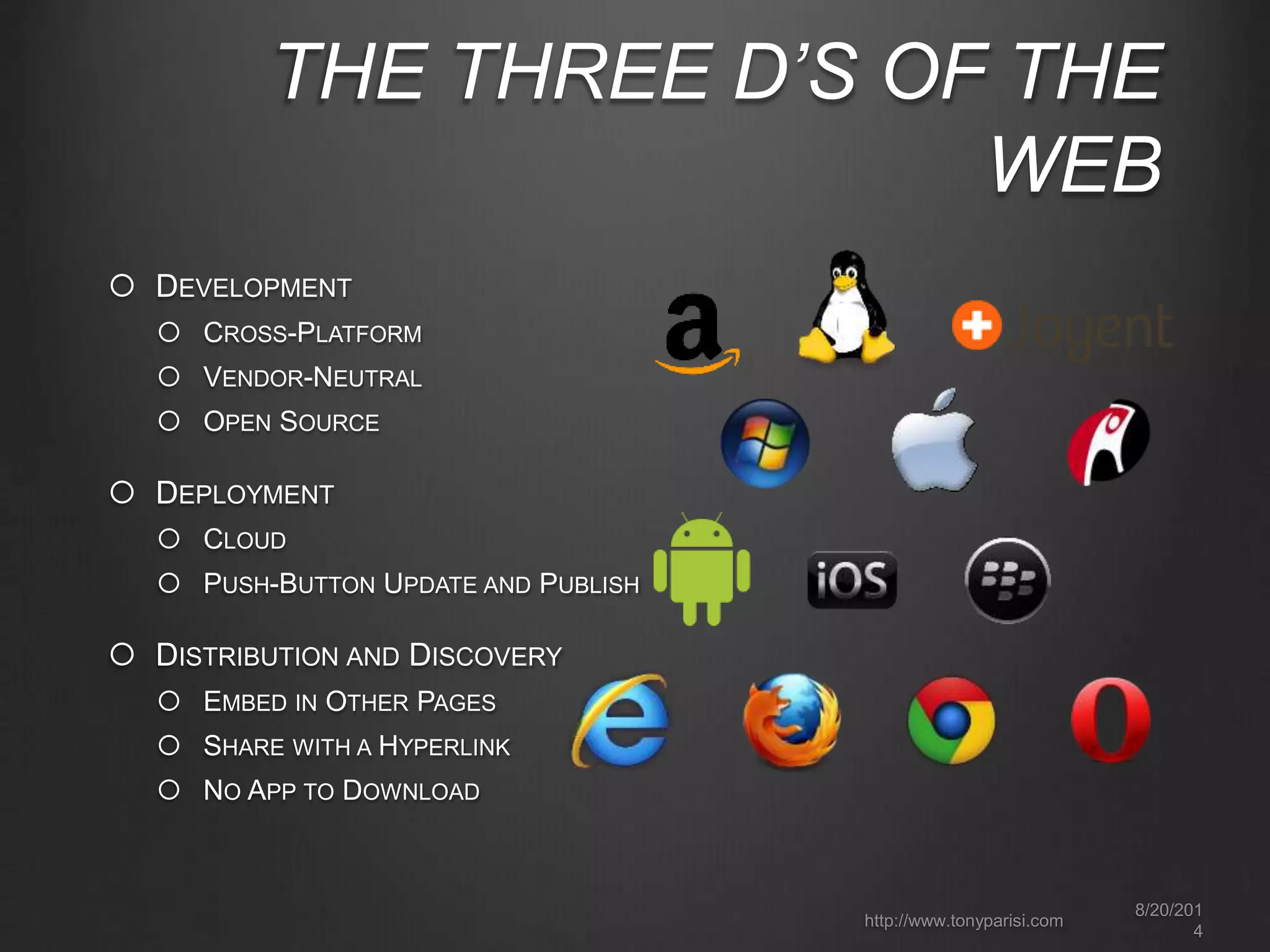THE THREE D’S OF THE 
WEB 
8/20/201 
4 
http://www.tonyparisi.com 
 DEVELOPMENT 
 CROSS-PLATFORM 
 VENDOR-NEUTRAL 
 OPEN SOURCE 
 DEPLOYMENT 
 CLOUD 
 PUSH-BUTTON UPDATE AND PUBLISH 
 DISTRIBUTION AND DISCOVERY 
 EMBED IN OTHER PAGES 
 SHARE WITH A HYPERLINK 
 NO APP TO DOWNLOAD 
 