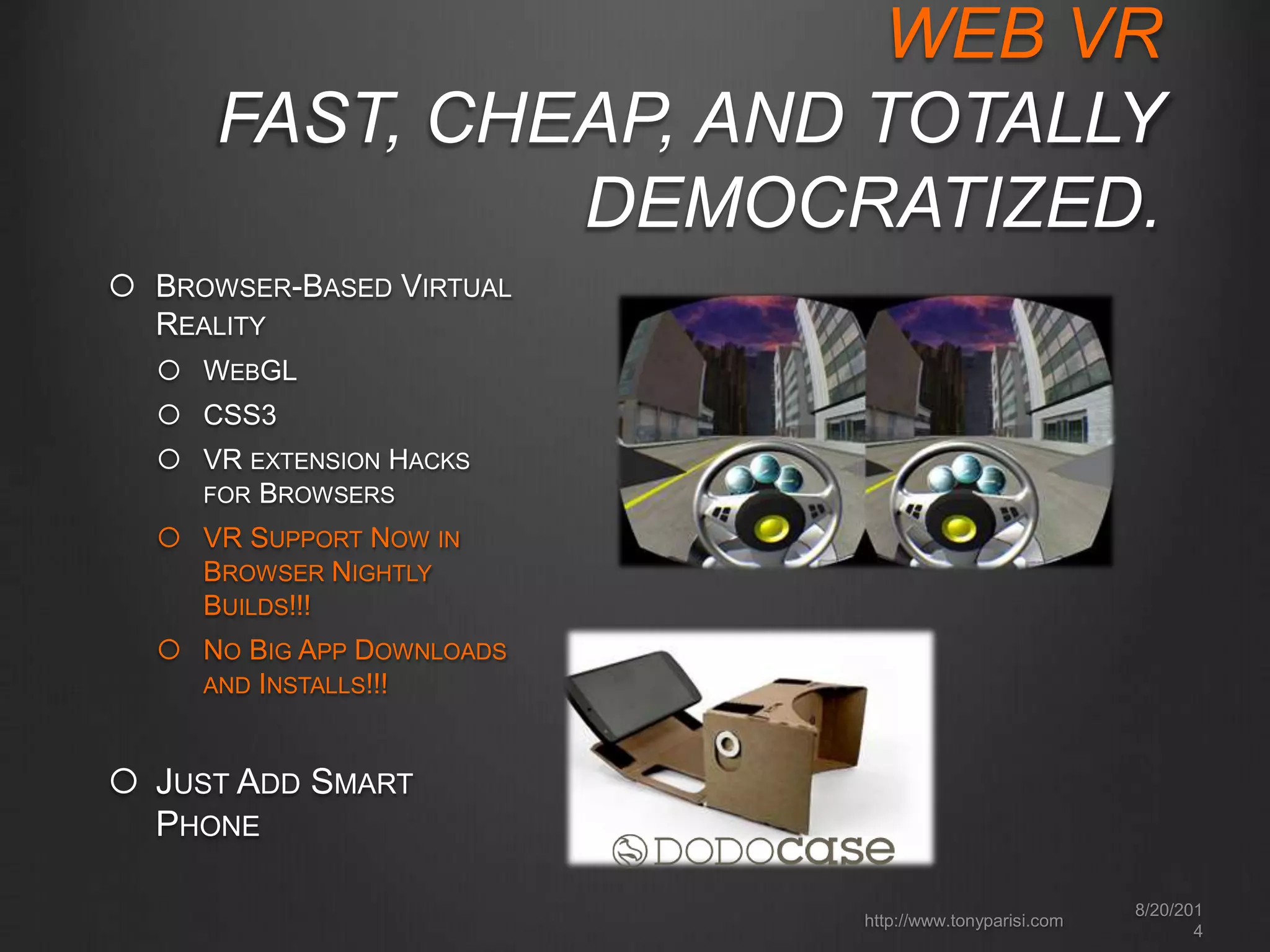 WEB VR 
FAST, CHEAP, AND TOTALLY 
DEMOCRATIZED. 
 BROWSER-BASED VIRTUAL 
REALITY 
 WEBGL 
 CSS3 
 VR EXTENSION HACKS 
FOR BROWSERS 
 VR SUPPORT NOW IN 
BROWSER NIGHTLY 
BUILDS!!! 
 NO BIG APP DOWNLOADS 
AND INSTALLS!!! 
8/20/201 
4 
http://www.tonyparisi.com 
 JUST ADD SMART 
PHONE 
 