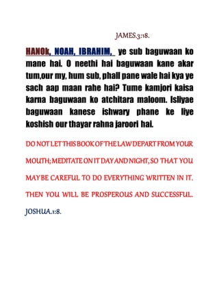 JAMES.3:18.
HANOk, NOAH, IBRAHIM, ye sub baguwaan ko
mane hai. O neethi hai baguwaan kane akar
tum,our my, hum sub, phall pane wale hai kya ye
sach aap maan rahe hai? Tume kamjori kaisa
karna baguwaan ko atchitara maloom. Isliyae
baguwaan kanese ishwary phane ke liye
koshish our thayar rahna jaroori hai.
DO NOTLETTHISBOOKOFTHELAWDEPARTFROMYOUR
MOUTH;MEDITATEONIT DAYANDNIGHT,SO THAT YOU
MAYBE CAREFUL TO DO EVERYTHING WRITTEN IN IT.
THEN YOU WILL BE PROSPEROUS AND SUCCESSFUL.
JOSHUA.1:8.
 