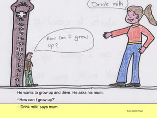 He wants to grow up and drive. He asks his mum: ‘ How can I grow up?’ ‘  Drink milk’ says mum. Sonia Castillo Rogel 
