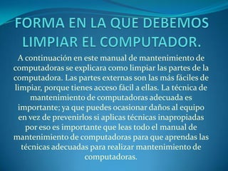 A continuación en este manual de mantenimiento de
computadoras se explicara como limpiar las partes de la
computadora. Las partes externas son las más fáciles de
limpiar, porque tienes acceso fácil a ellas. La técnica de
     mantenimiento de computadoras adecuada es
 importante; ya que puedes ocasionar daños al equipo
 en vez de prevenirlos si aplicas técnicas inapropiadas
   por eso es importante que leas todo el manual de
mantenimiento de computadoras para que aprendas las
  técnicas adecuadas para realizar mantenimiento de
                    computadoras.
 