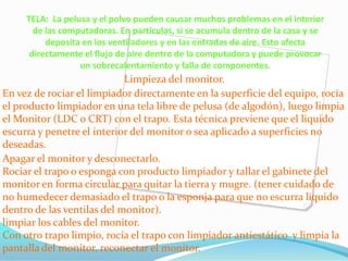 TELA: La pelusa y el polvo pueden causar muchos problemas en el interior
       de las computadoras. En partículas, si se acumula dentro de la casa y se
          deposita en los ventiladores y en las entradas de aire. Esto afecta
      directamente el flujo de aire dentro de la computadora y puede provocar
                  un sobrecalentamiento y falla de componentes.
                            Limpieza del monitor.
En vez de rociar el limpiador directamente en la superficie del equipo, rocía
el producto limpiador en una tela libre de pelusa (de algodón), luego limpia
el Monitor (LDC o CRT) con el trapo. Esta técnica previene que el liquido
escurra y penetre el interior del monitor o sea aplicado a superficies no
deseadas.
Apagar el monitor y desconectarlo.
Rociar el trapo o esponga con producto limpiador y tallar el gabinete del
monitor en forma circular para quitar la tierra y mugre. (tener cuidado de
no humedecer demasiado el trapo o la esponja para que no escurra liquido
dentro de las ventilas del monitor).
limpiar los cables del monitor.
Con otro trapo limpio, rocía el trapo con limpiador antiestático y limpia la
pantalla del monitor, reconectar el monitor.
 