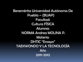 Benemérita Universidad Autónoma De
        Puebla – (BUAP)
             Facultad:
           Cultura FÍSICA
              Alumna:
    NORMA Andrea MOLINA P.
              Materia:
          DHTIC “Ensayo”
  TAEKWONDO Y LA TECNOLOGÍA
                Año
             2011-2012
 