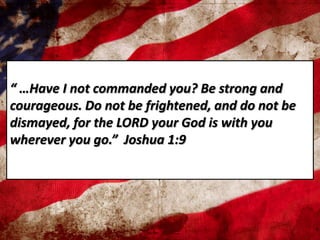 “ …Have I not commanded you? Be strong and
courageous. Do not be frightened, and do not be
dismayed, for the LORD your God is with you
wherever you go.” Joshua 1:9
 