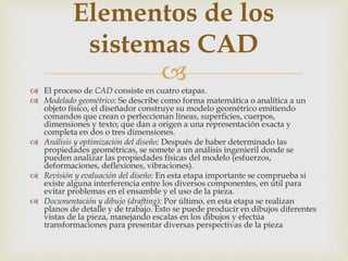 
 El proceso de CAD consiste en cuatro etapas.
 Modelado geométrico: Se describe como forma matemática o analítica a un
objeto físico, el diseñador construye su modelo geométrico emitiendo
comandos que crean o perfeccionan líneas, superficies, cuerpos,
dimensiones y texto; que dan a origen a una representación exacta y
completa en dos o tres dimensiones.
 Análisis y optimización del diseño: Después de haber determinado las
propiedades geométricas, se somete a un análisis ingenieril donde se
pueden analizar las propiedades físicas del modelo (esfuerzos,
deformaciones, deflexiones, vibraciones).
 Revisión y evaluación del diseño: En esta etapa importante se comprueba si
existe alguna interferencia entre los diversos componentes, en útil para
evitar problemas en el ensamble y el uso de la pieza.
 Documentación y dibujo (drafting): Por último, en esta etapa se realizan
planos de detalle y de trabajo. Esto se puede producir en dibujos diferentes
vistas de la pieza, manejando escalas en los dibujos y efectúa
transformaciones para presentar diversas perspectivas de la pieza
Elementos de los
sistemas CAD
 